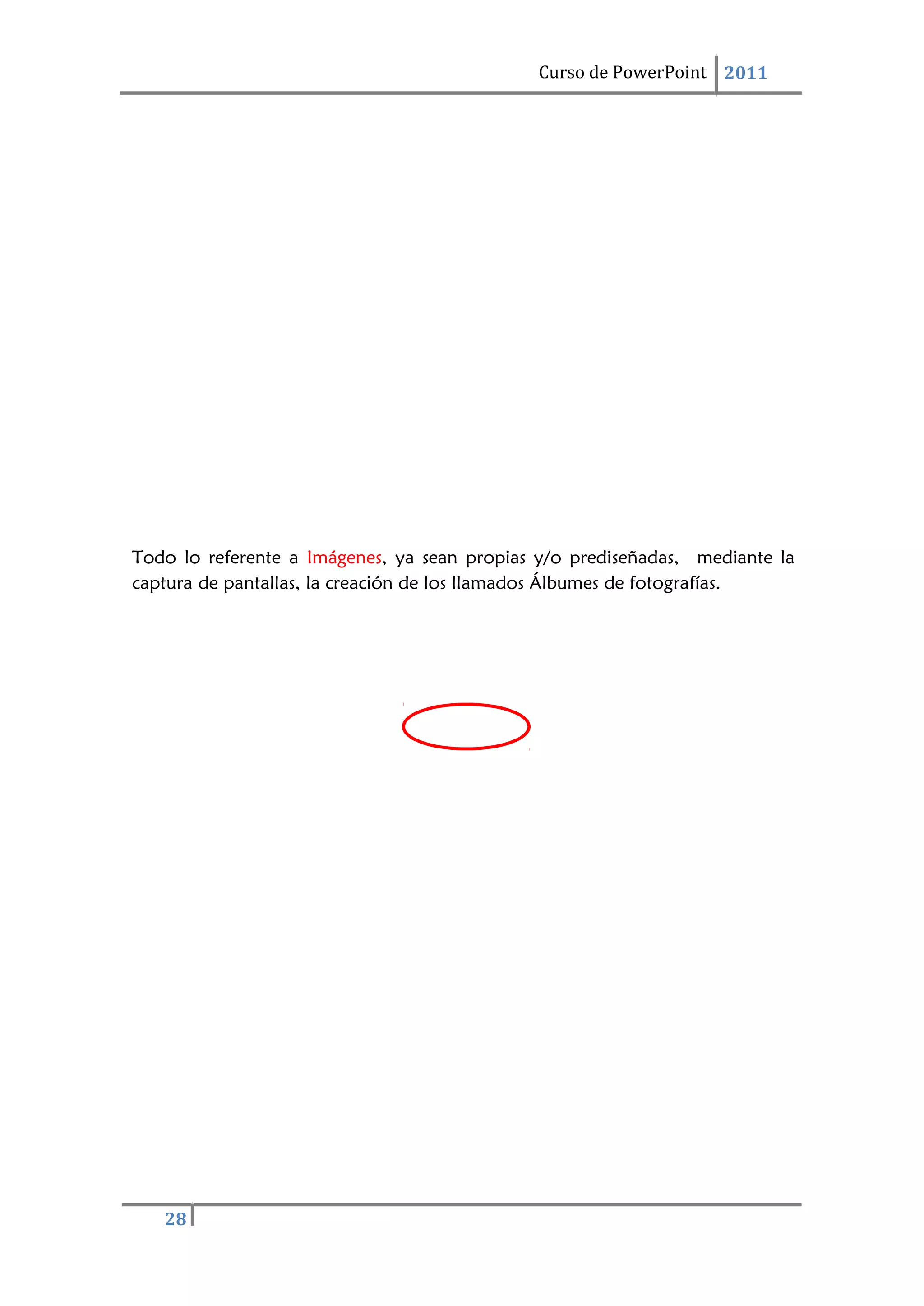 Curso de PowerPoint 2011
28
Todo lo referente a Imágenes, ya sean propias y/o prediseñadas, mediante la
captura de pantallas, la creación de los llamados Álbumes de fotografías.
 