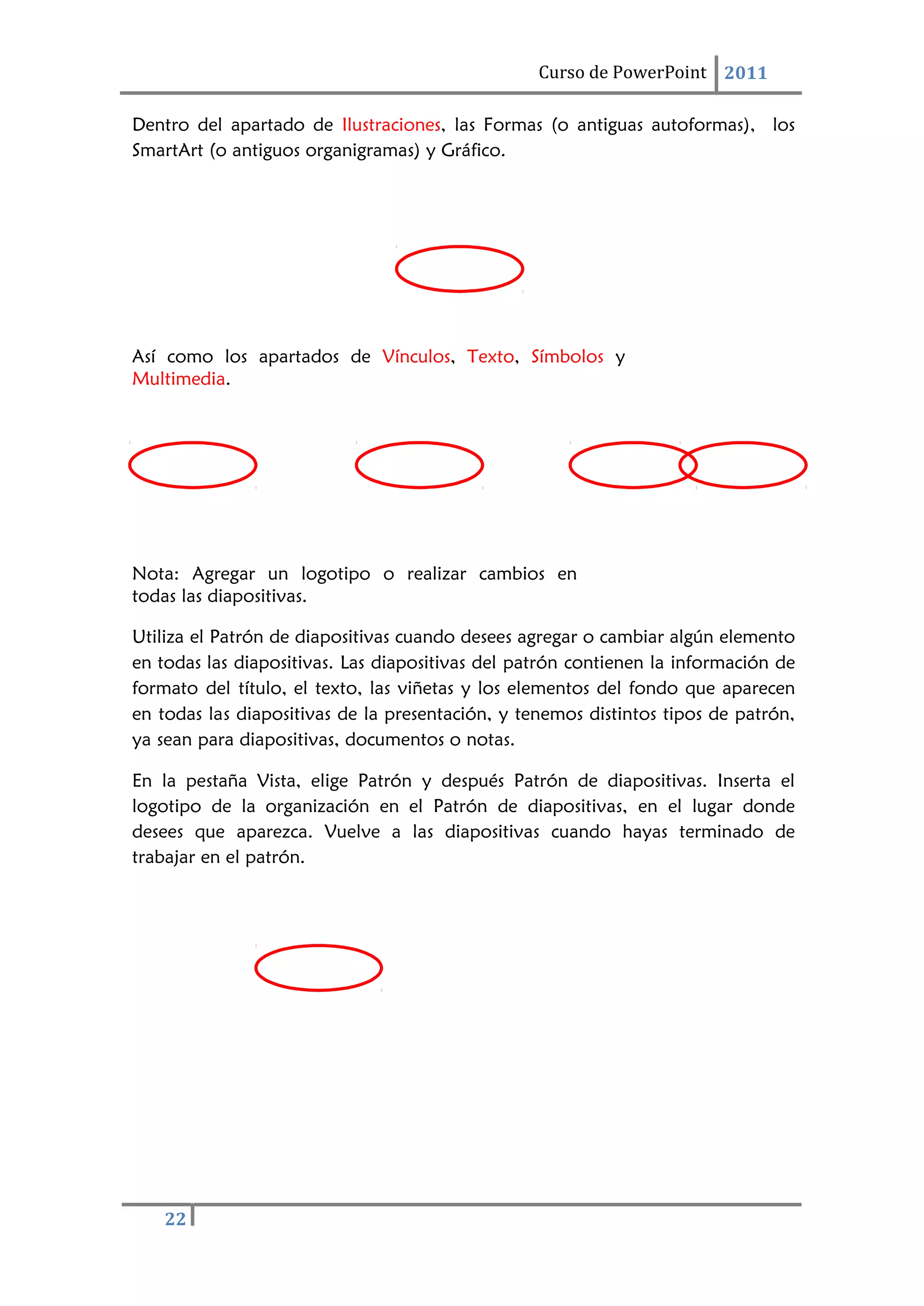 22
Curso de PowerPoint 2011
Dentro del apartado de Ilustraciones, las Formas (o antiguas autoformas), los
SmartArt (o antiguos organigramas) y Gráfico.
Así como los apartados de Vínculos, Texto, Símbolos y
Multimedia.
Nota: Agregar un logotipo o realizar cambios en
todas las diapositivas.
Utiliza el Patrón de diapositivas cuando desees agregar o cambiar algún elemento
en todas las diapositivas. Las diapositivas del patrón contienen la información de
formato del título, el texto, las viñetas y los elementos del fondo que aparecen
en todas las diapositivas de la presentación, y tenemos distintos tipos de patrón,
ya sean para diapositivas, documentos o notas.
En la pestaña Vista, elige Patrón y después Patrón de diapositivas. Inserta el
logotipo de la organización en el Patrón de diapositivas, en el lugar donde
desees que aparezca. Vuelve a las diapositivas cuando hayas terminado de
trabajar en el patrón.
 