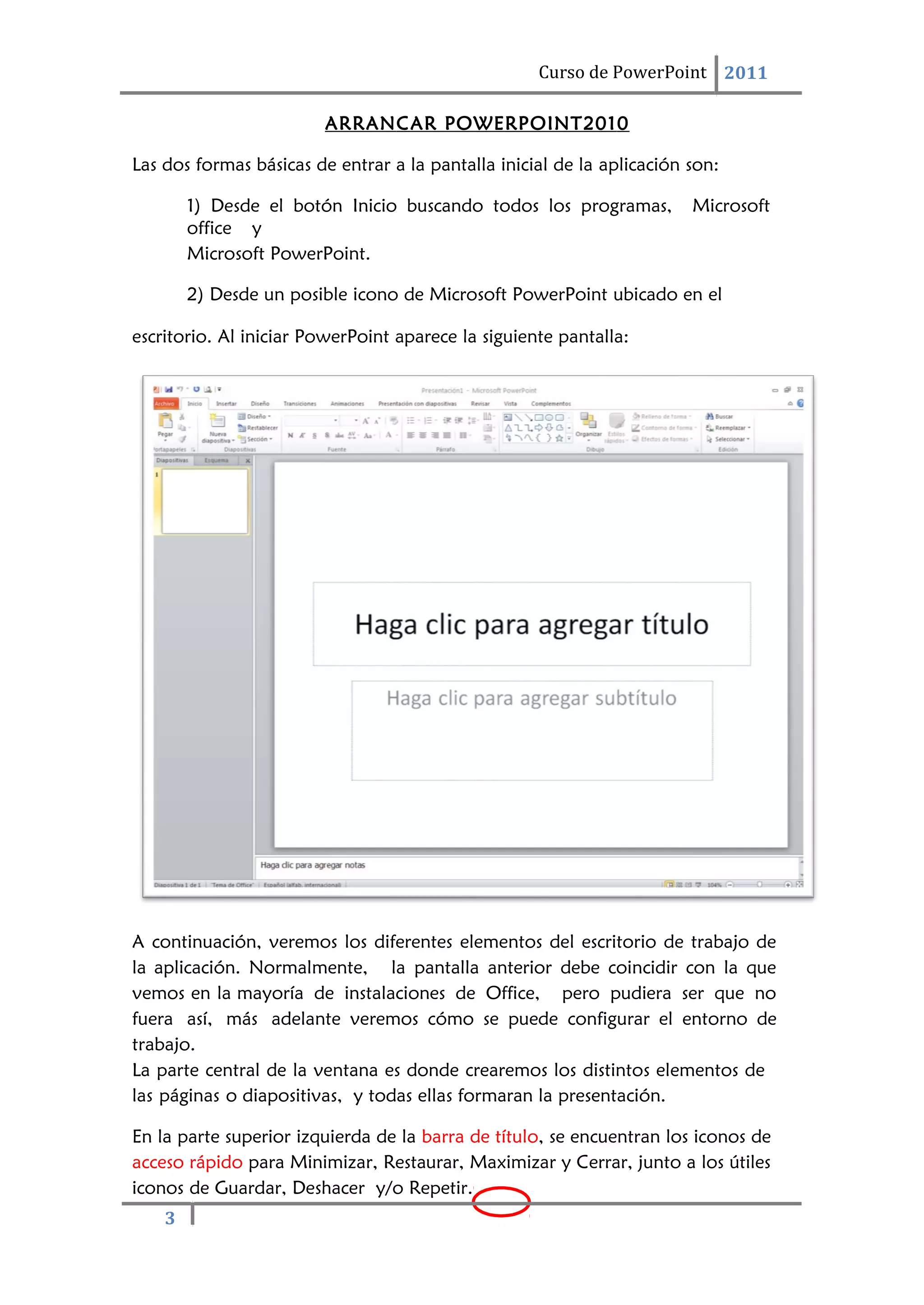 3
Curso de PowerPoint 2011
ARRANCAR POWERPOINT2010
Las dos formas básicas de entrar a la pantalla inicial de la aplicación son:
1) Desde el botón Inicio buscando todos los programas, Microsoft
office y
Microsoft PowerPoint.
2) Desde un posible icono de Microsoft PowerPoint ubicado en el
escritorio. Al iniciar PowerPoint aparece la siguiente pantalla:
A continuación, veremos los diferentes elementos del escritorio de trabajo de
la aplicación. Normalmente, la pantalla anterior debe coincidir con la que
vemos en la mayoría de instalaciones de Office, pero pudiera ser que no
fuera así, más adelante veremos cómo se puede configurar el entorno de
trabajo.
La parte central de la ventana es donde crearemos los distintos elementos de
las páginas o diapositivas, y todas ellas formaran la presentación.
En la parte superior izquierda de la barra de título, se encuentran los iconos de
acceso rápido para Minimizar, Restaurar, Maximizar y Cerrar, junto a los útiles
iconos de Guardar, Deshacer y/o Repetir.
 