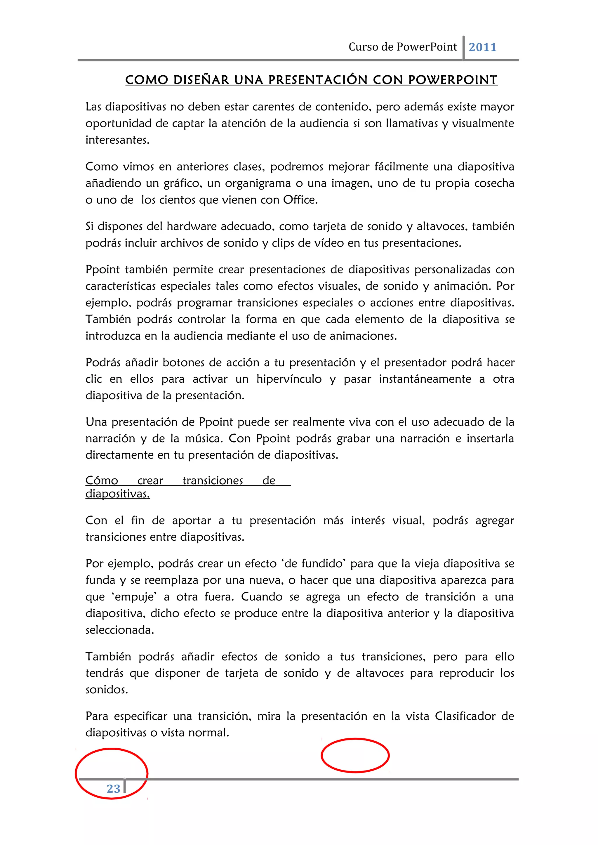 Curso de PowerPoint 2011
23
COMO DISEÑAR UNA PRESENTACIÓN CON POWERPOINT
Las diapositivas no deben estar carentes de contenido, pero además existe mayor
oportunidad de captar la atención de la audiencia si son llamativas y visualmente
interesantes.
Como vimos en anteriores clases, podremos mejorar fácilmente una diapositiva
añadiendo un gráfico, un organigrama o una imagen, uno de tu propia cosecha
o uno de los cientos que vienen con Office.
Si dispones del hardware adecuado, como tarjeta de sonido y altavoces, también
podrás incluir archivos de sonido y clips de vídeo en tus presentaciones.
Ppoint también permite crear presentaciones de diapositivas personalizadas con
características especiales tales como efectos visuales, de sonido y animación. Por
ejemplo, podrás programar transiciones especiales o acciones entre diapositivas.
También podrás controlar la forma en que cada elemento de la diapositiva se
introduzca en la audiencia mediante el uso de animaciones.
Podrás añadir botones de acción a tu presentación y el presentador podrá hacer
clic en ellos para activar un hipervínculo y pasar instantáneamente a otra
diapositiva de la presentación.
Una presentación de Ppoint puede ser realmente viva con el uso adecuado de la
narración y de la música. Con Ppoint podrás grabar una narración e insertarla
directamente en tu presentación de diapositivas.
Cómo crear transiciones de
diapositivas.
Con el fin de aportar a tu presentación más interés visual, podrás agregar
transiciones entre diapositivas.
Por ejemplo, podrás crear un efecto ‘de fundido’ para que la vieja diapositiva se
funda y se reemplaza por una nueva, o hacer que una diapositiva aparezca para
que ‘empuje’ a otra fuera. Cuando se agrega un efecto de transición a una
diapositiva, dicho efecto se produce entre la diapositiva anterior y la diapositiva
seleccionada.
También podrás añadir efectos de sonido a tus transiciones, pero para ello
tendrás que disponer de tarjeta de sonido y de altavoces para reproducir los
sonidos.
Para especificar una transición, mira la presentación en la vista Clasificador de
diapositivas o vista normal.
 