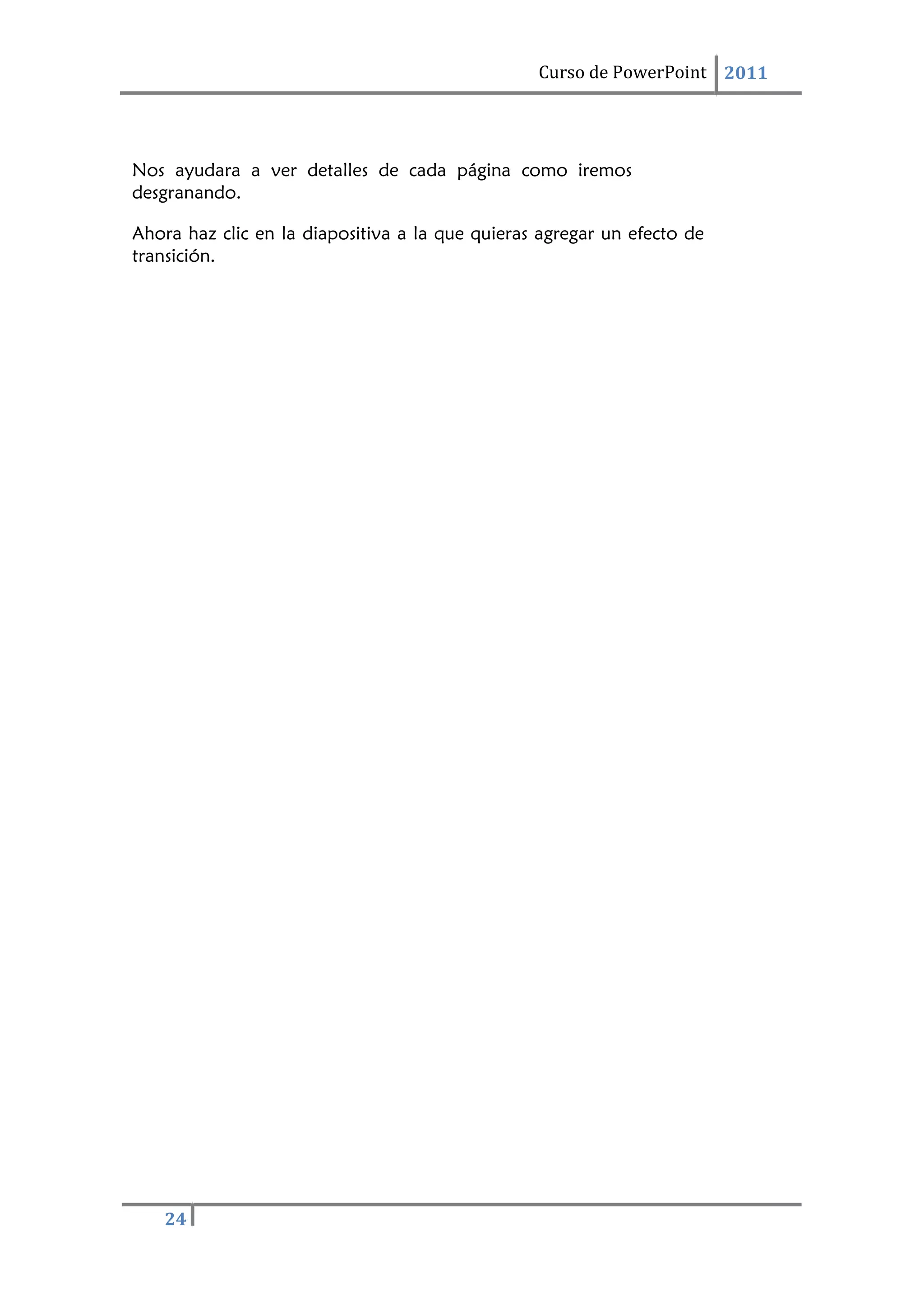 Curso de PowerPoint 2011
24
Nos ayudara a ver detalles de cada página como iremos
desgranando.
Ahora haz clic en la diapositiva a la que quieras agregar un efecto de
transición.
 