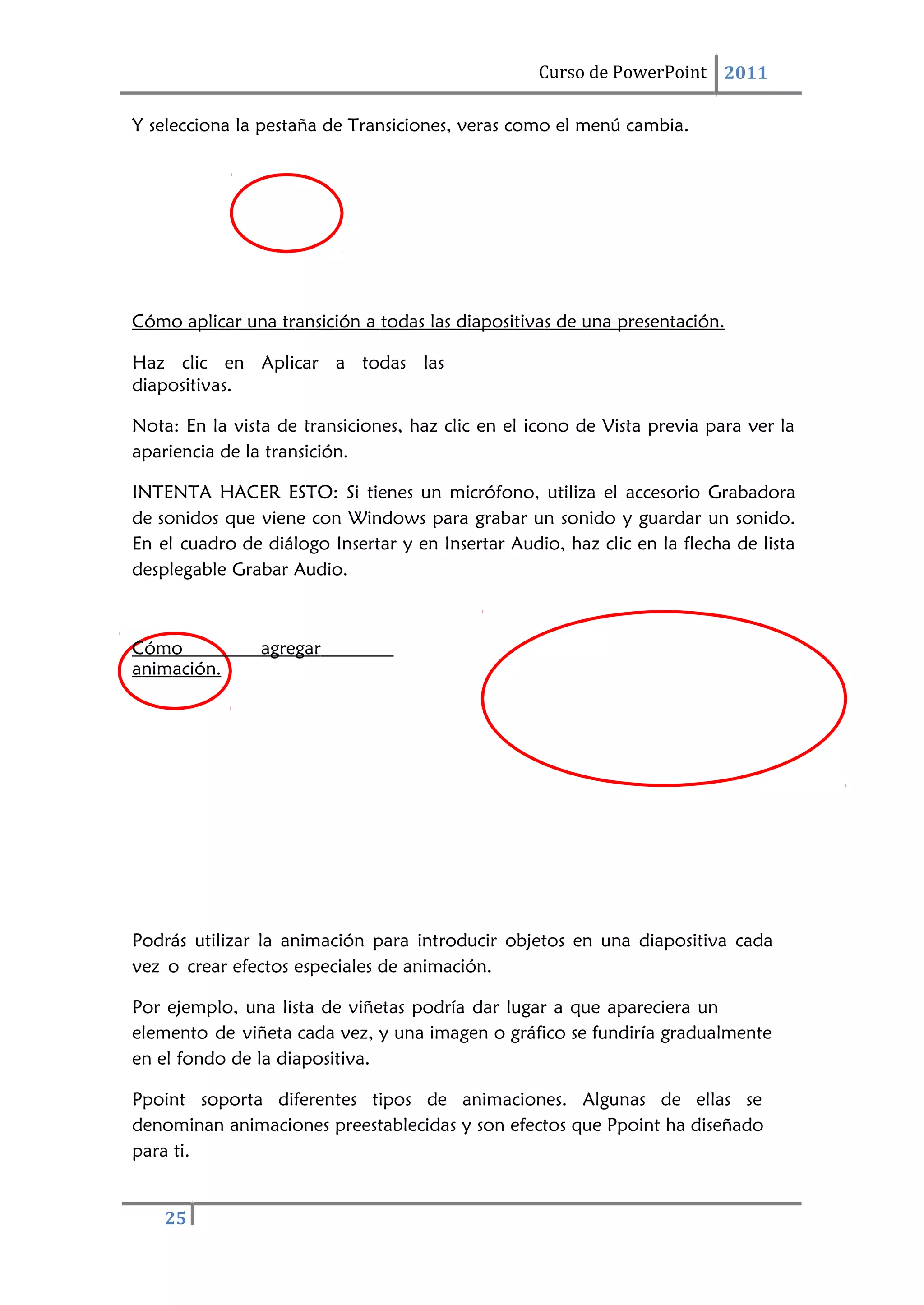 25
Curso de PowerPoint 2011
Y selecciona la pestaña de Transiciones, veras como el menú cambia.
Cómo aplicar una transición a todas las diapositivas de una presentación.
Haz clic en Aplicar a todas las
diapositivas.
Nota: En la vista de transiciones, haz clic en el icono de Vista previa para ver la
apariencia de la transición.
INTENTA HACER ESTO: Si tienes un micrófono, utiliza el accesorio Grabadora
de sonidos que viene con Windows para grabar un sonido y guardar un sonido.
En el cuadro de diálogo Insertar y en Insertar Audio, haz clic en la flecha de lista
desplegable Grabar Audio.
Cómo agregar
animación.
Podrás utilizar la animación para introducir objetos en una diapositiva cada
vez o crear efectos especiales de animación.
Por ejemplo, una lista de viñetas podría dar lugar a que apareciera un
elemento de viñeta cada vez, y una imagen o gráfico se fundiría gradualmente
en el fondo de la diapositiva.
Ppoint soporta diferentes tipos de animaciones. Algunas de ellas se
denominan animaciones preestablecidas y son efectos que Ppoint ha diseñado
para ti.
 