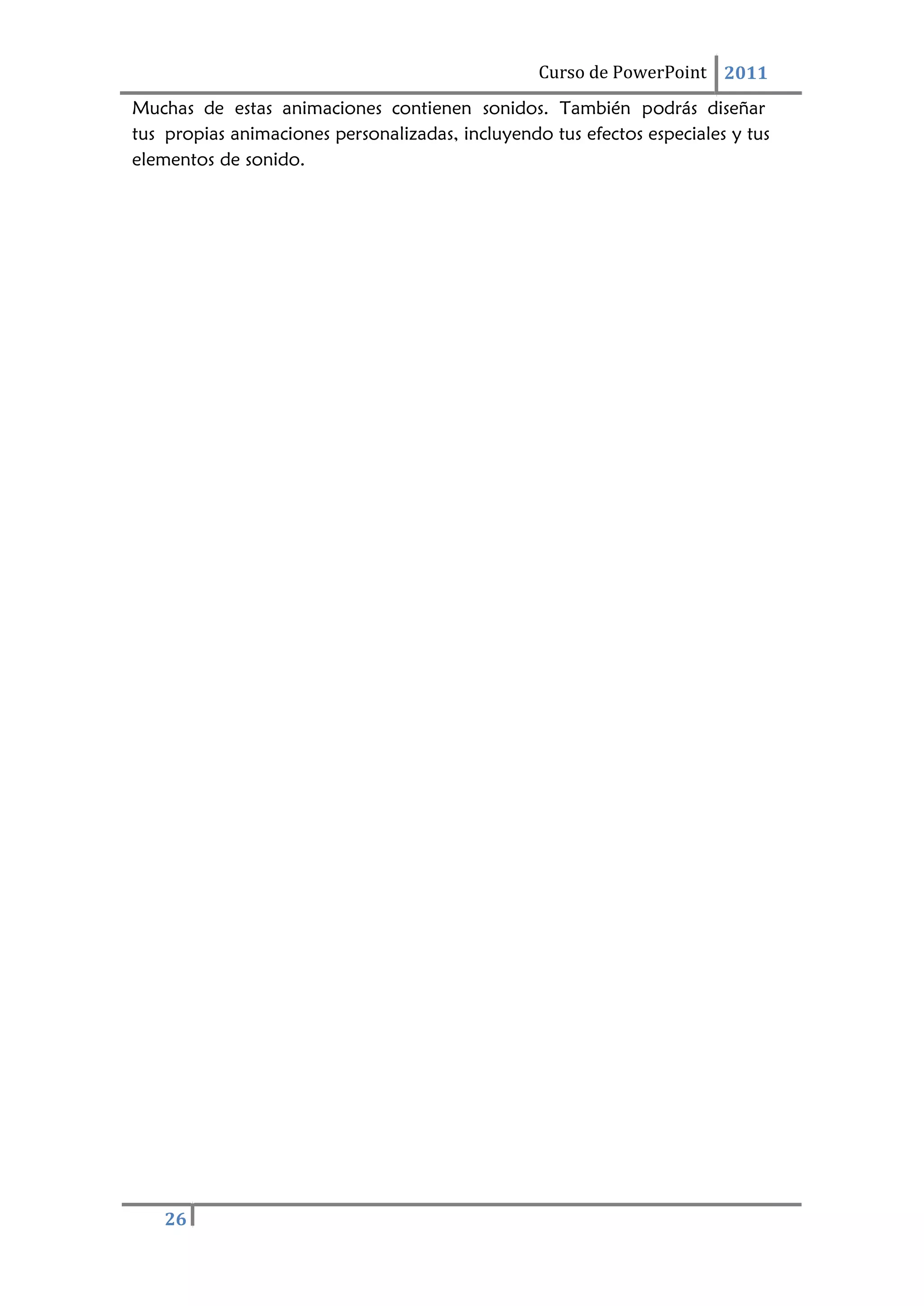 26
Curso de PowerPoint 2011
Muchas de estas animaciones contienen sonidos. También podrás diseñar
tus propias animaciones personalizadas, incluyendo tus efectos especiales y tus
elementos de sonido.
 