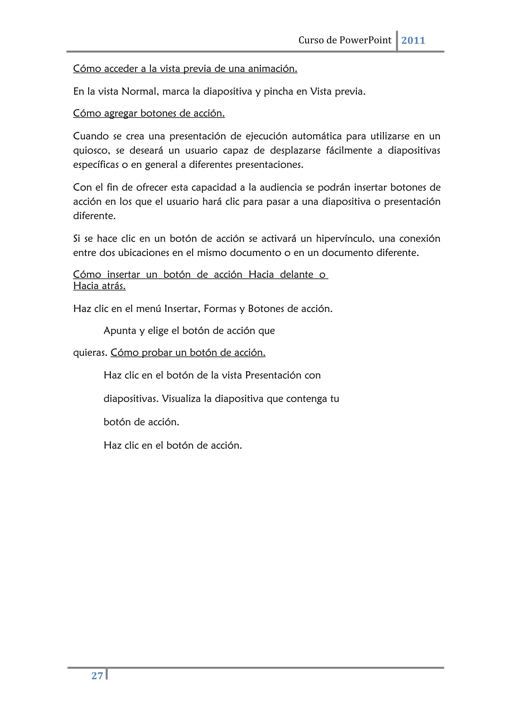 27
Curso de PowerPoint 2011
Cómo acceder a la vista previa de una animación.
En la vista Normal, marca la diapositiva y pincha en Vista previa.
Cómo agregar botones de acción.
Cuando se crea una presentación de ejecución automática para utilizarse en un
quiosco, se deseará un usuario capaz de desplazarse fácilmente a diapositivas
específicas o en general a diferentes presentaciones.
Con el fin de ofrecer esta capacidad a la audiencia se podrán insertar botones de
acción en los que el usuario hará clic para pasar a una diapositiva o presentación
diferente.
Si se hace clic en un botón de acción se activará un hipervínculo, una conexión
entre dos ubicaciones en el mismo documento o en un documento diferente.
Cómo insertar un botón de acción Hacia delante o
Hacia atrás.
Haz clic en el menú Insertar, Formas y Botones de acción.
Apunta y elige el botón de acción que
quieras. Cómo probar un botón de acción.
Haz clic en el botón de la vista Presentación con
diapositivas. Visualiza la diapositiva que contenga tu
botón de acción.
Haz clic en el botón de acción.
 