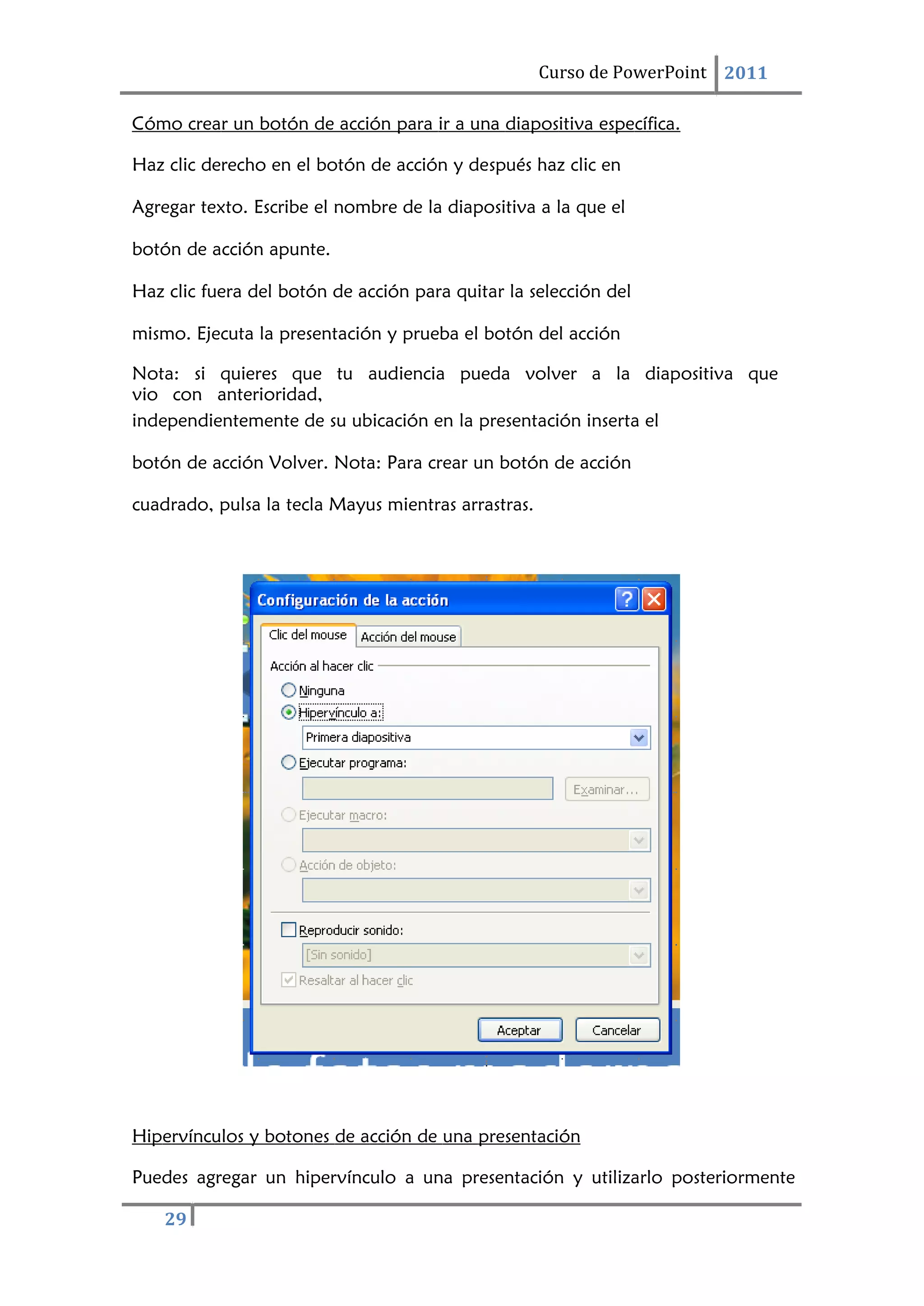 29
Curso de PowerPoint 2011
Cómo crear un botón de acción para ir a una diapositiva específica.
Haz clic derecho en el botón de acción y después haz clic en
Agregar texto. Escribe el nombre de la diapositiva a la que el
botón de acción apunte.
Haz clic fuera del botón de acción para quitar la selección del
mismo. Ejecuta la presentación y prueba el botón del acción
Nota: si quieres que tu audiencia pueda volver a la diapositiva que
vio con anterioridad,
independientemente de su ubicación en la presentación inserta el
botón de acción Volver. Nota: Para crear un botón de acción
cuadrado, pulsa la tecla Mayus mientras arrastras.
Hipervínculos y botones de acción de una presentación
Puedes agregar un hipervínculo a una presentación y utilizarlo posteriormente
 