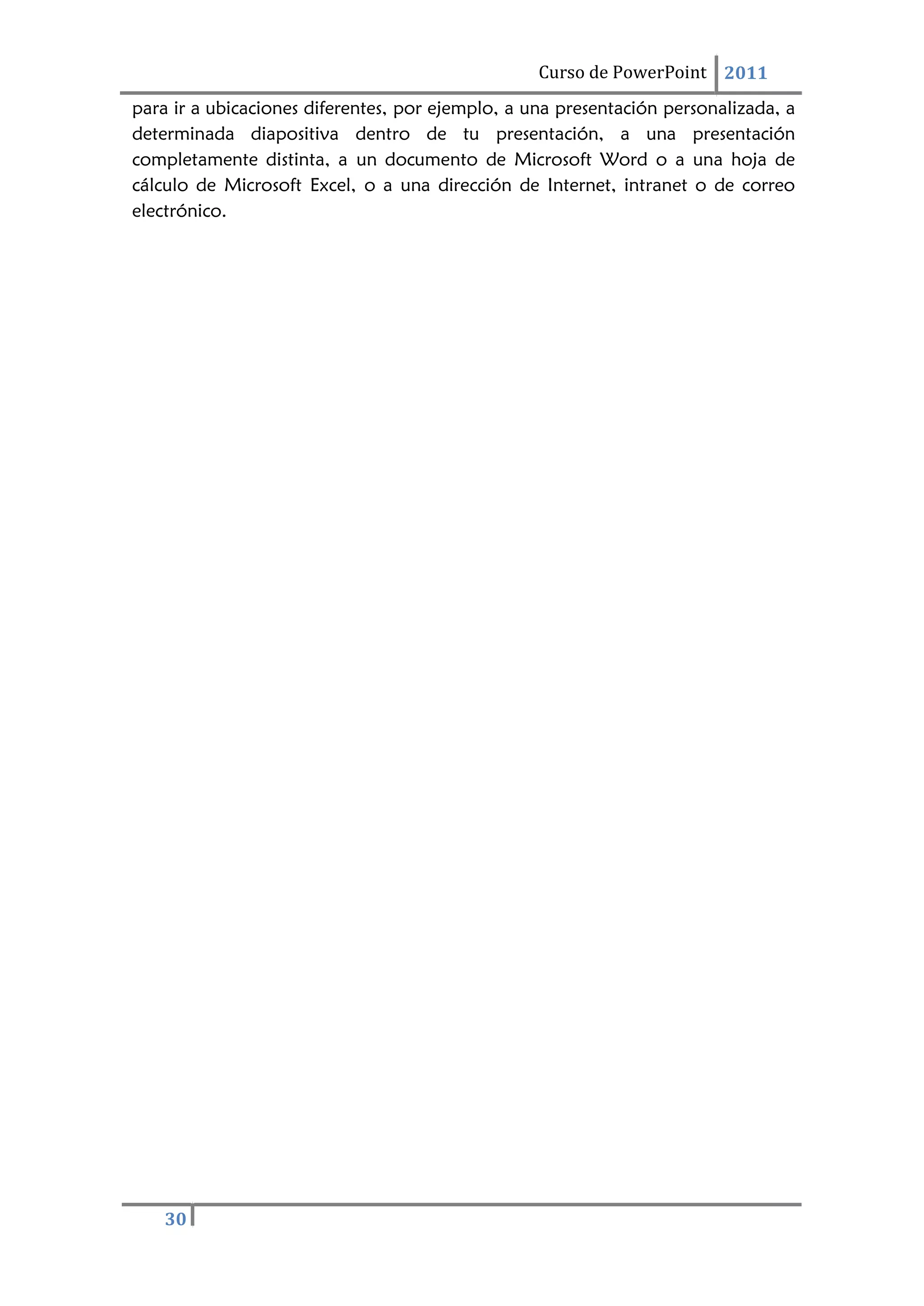 30
Curso de PowerPoint 2011
para ir a ubicaciones diferentes, por ejemplo, a una presentación personalizada, a
determinada diapositiva dentro de tu presentación, a una presentación
completamente distinta, a un documento de Microsoft Word o a una hoja de
cálculo de Microsoft Excel, o a una dirección de Internet, intranet o de correo
electrónico.
 
