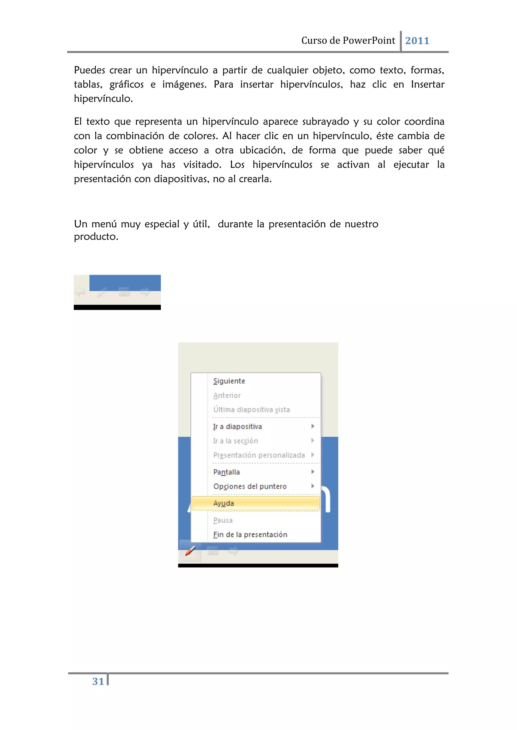 31
Curso de PowerPoint 2011
Puedes crear un hipervínculo a partir de cualquier objeto, como texto, formas,
tablas, gráficos e imágenes. Para insertar hipervínculos, haz clic en Insertar
hipervínculo.
El texto que representa un hipervínculo aparece subrayado y su color coordina
con la combinación de colores. Al hacer clic en un hipervínculo, éste cambia de
color y se obtiene acceso a otra ubicación, de forma que puede saber qué
hipervínculos ya has visitado. Los hipervínculos se activan al ejecutar la
presentación con diapositivas, no al crearla.
Un menú muy especial y útil, durante la presentación de nuestro
producto.
 