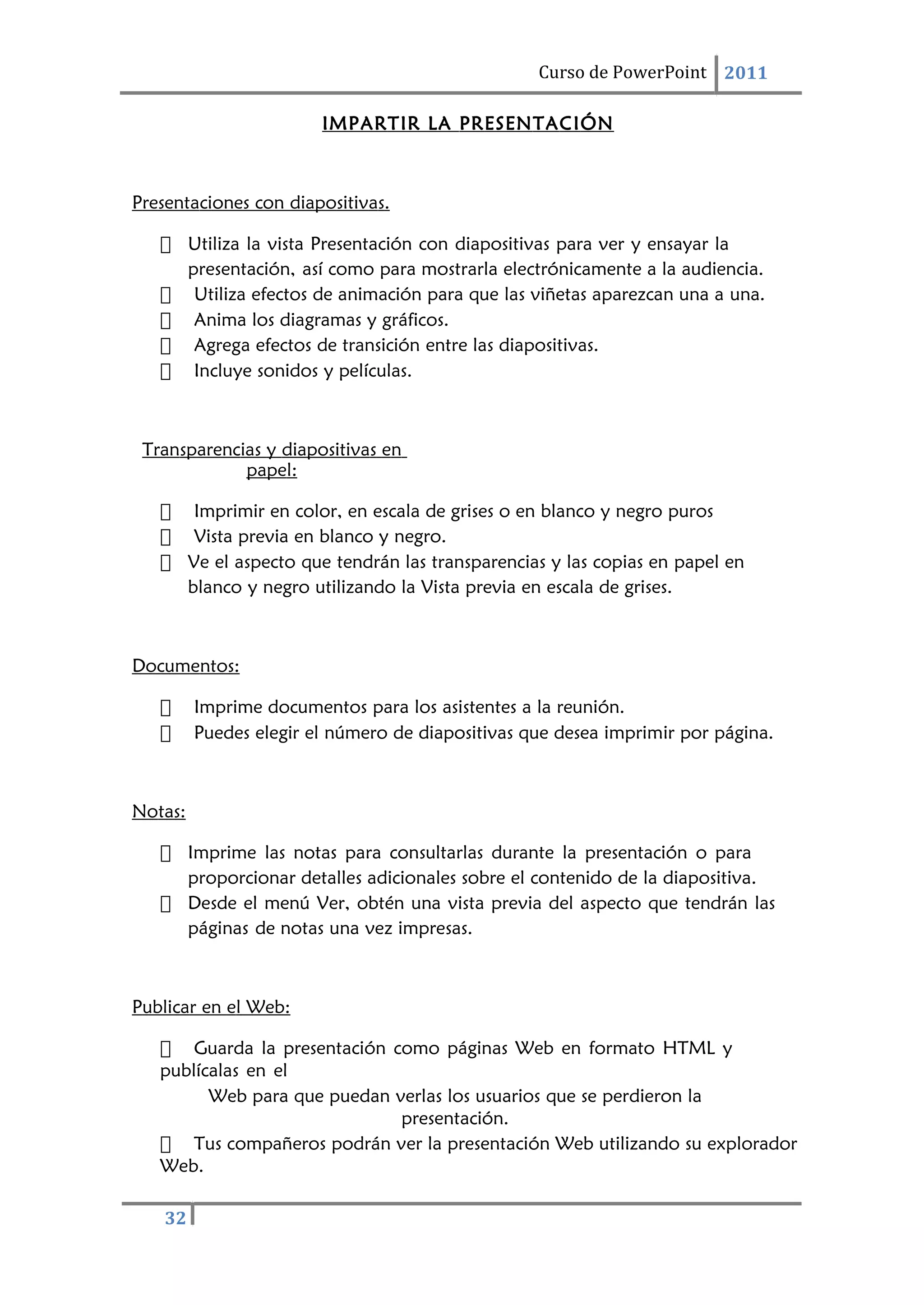 32
Curso de PowerPoint 2011
IMPARTIR LA PRESENTACIÓN
Presentaciones con diapositivas.
 Utiliza la vista Presentación con diapositivas para ver y ensayar la
presentación, así como para mostrarla electrónicamente a la audiencia.
 Utiliza efectos de animación para que las viñetas aparezcan una a una.
 Anima los diagramas y gráficos.
 Agrega efectos de transición entre las diapositivas.
 Incluye sonidos y películas.
Transparencias y diapositivas en
papel:
 Imprimir en color, en escala de grises o en blanco y negro puros
 Vista previa en blanco y negro.
 Ve el aspecto que tendrán las transparencias y las copias en papel en
blanco y negro utilizando la Vista previa en escala de grises.
Documentos:
 Imprime documentos para los asistentes a la reunión.
 Puedes elegir el número de diapositivas que desea imprimir por página.
Notas:
 Imprime las notas para consultarlas durante la presentación o para
proporcionar detalles adicionales sobre el contenido de la diapositiva.
 Desde el menú Ver, obtén una vista previa del aspecto que tendrán las
páginas de notas una vez impresas.
Publicar en el Web:
 Guarda la presentación como páginas Web en formato HTML y
publícalas en el
Web para que puedan verlas los usuarios que se perdieron la
presentación.
 Tus compañeros podrán ver la presentación Web utilizando su explorador
Web.
 