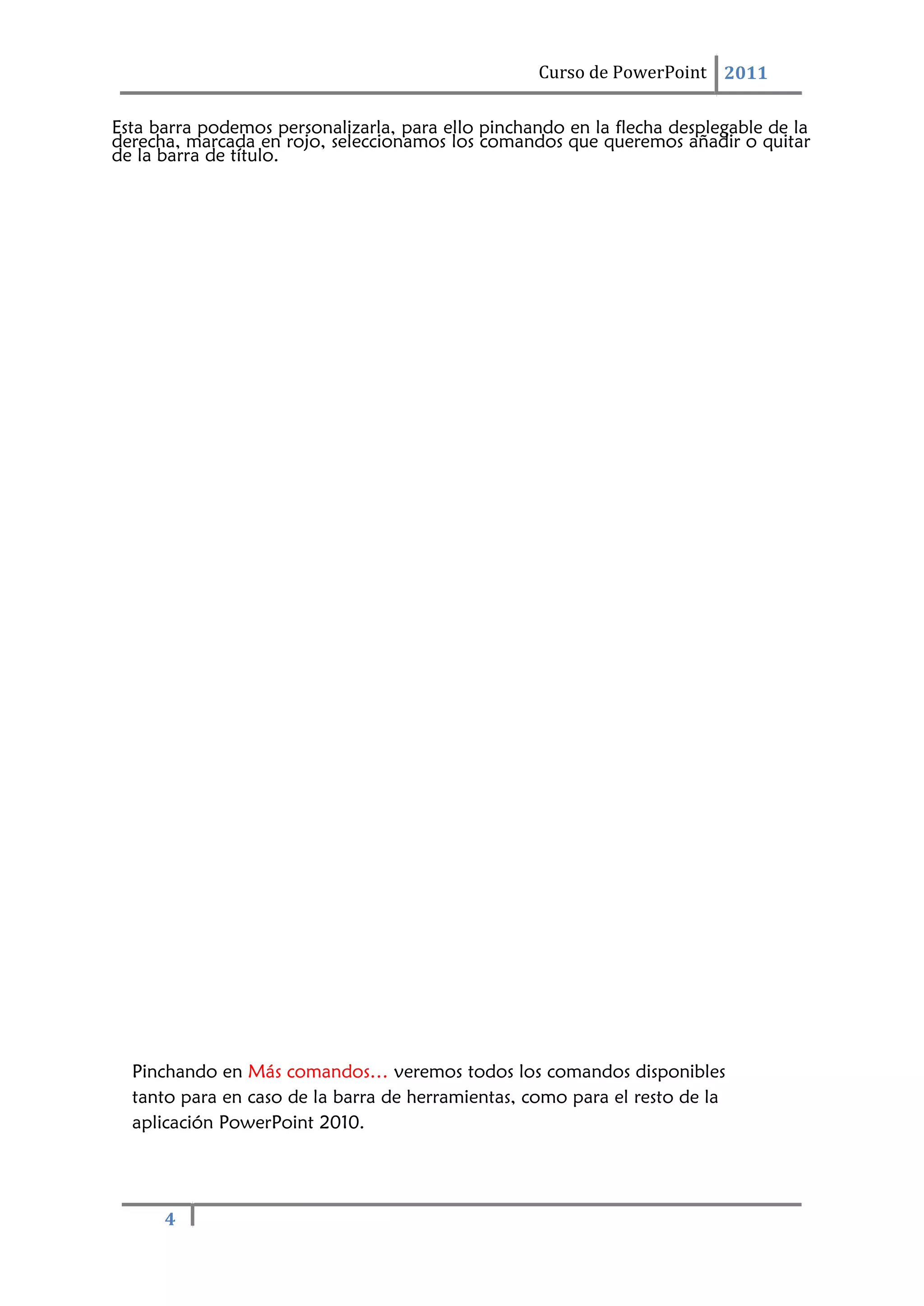 4
Curso de PowerPoint 2011
Esta barra podemos personalizarla, para ello pinchando en la flecha desplegable de la
derecha, marcada en rojo, seleccionamos los comandos que queremos añadir o quitar
de la barra de título.
Pinchando en Más comandos… veremos todos los comandos disponibles
tanto para en caso de la barra de herramientas, como para el resto de la
aplicación PowerPoint 2010.
 