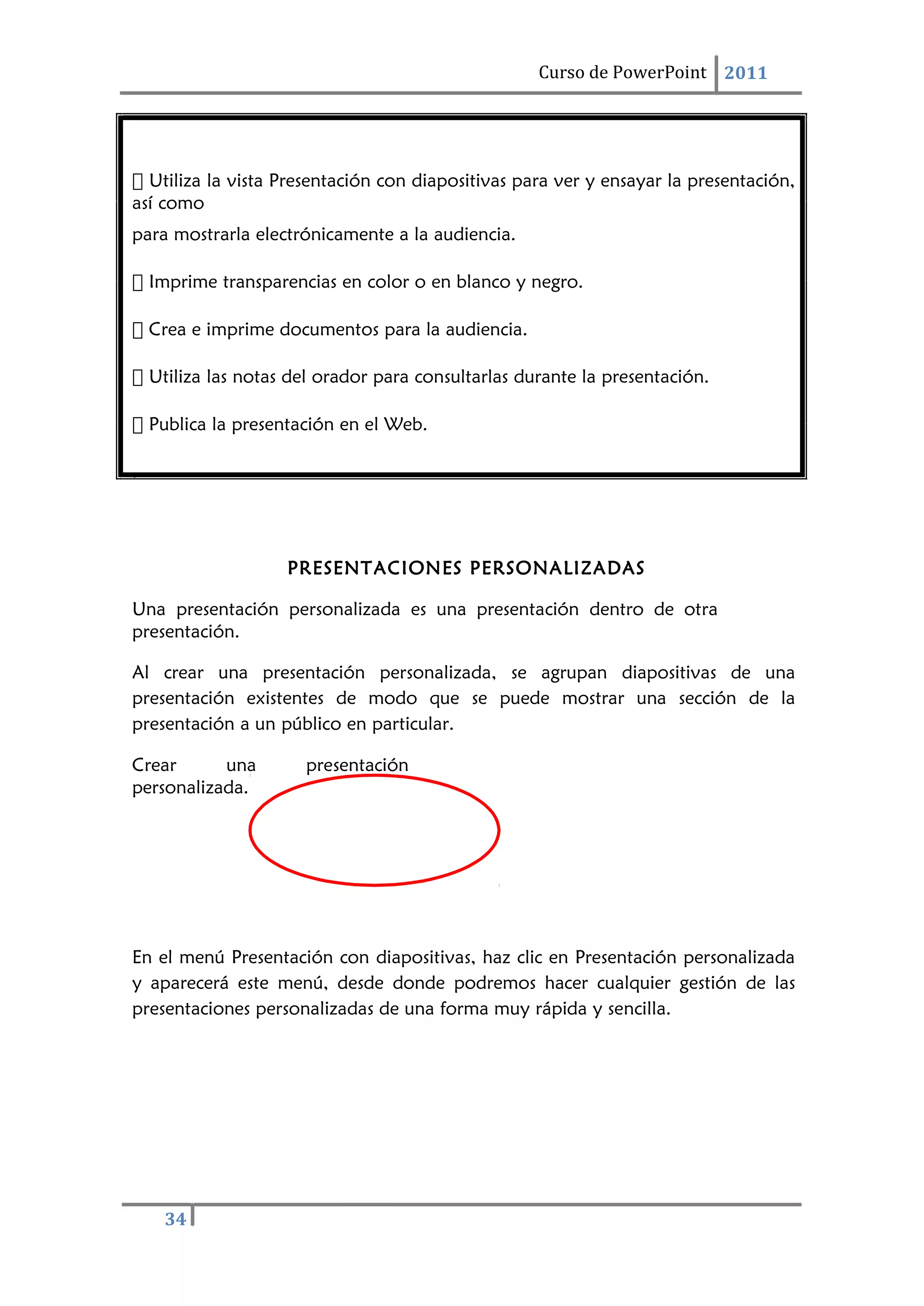34
Curso de PowerPoint 2011
 Utiliza la vista Presentación con diapositivas para ver y ensayar la presentación,
así como
para mostrarla electrónicamente a la audiencia.
 Imprime transparencias en color o en blanco y negro.
 Crea e imprime documentos para la audiencia.
 Utiliza las notas del orador para consultarlas durante la presentación.
 Publica la presentación en el Web.
.
PRESENTACIONES PERSONALIZADAS
Una presentación personalizada es una presentación dentro de otra
presentación.
Al crear una presentación personalizada, se agrupan diapositivas de una
presentación existentes de modo que se puede mostrar una sección de la
presentación a un público en particular.
Crear una presentación
personalizada.
En el menú Presentación con diapositivas, haz clic en Presentación personalizada
y aparecerá este menú, desde donde podremos hacer cualquier gestión de las
presentaciones personalizadas de una forma muy rápida y sencilla.
 