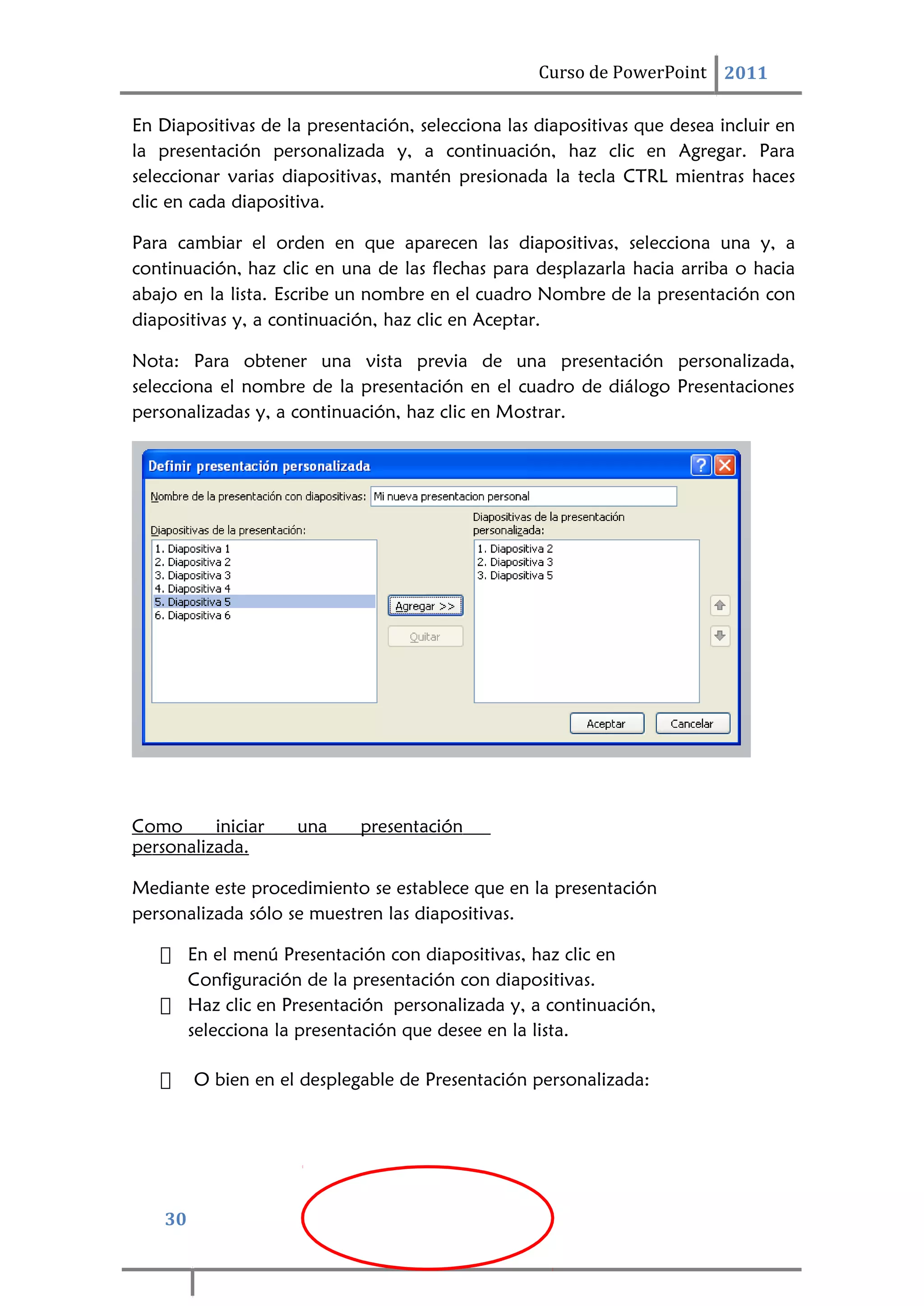 30
Curso de PowerPoint 2011
En Diapositivas de la presentación, selecciona las diapositivas que desea incluir en
la presentación personalizada y, a continuación, haz clic en Agregar. Para
seleccionar varias diapositivas, mantén presionada la tecla CTRL mientras haces
clic en cada diapositiva.
Para cambiar el orden en que aparecen las diapositivas, selecciona una y, a
continuación, haz clic en una de las flechas para desplazarla hacia arriba o hacia
abajo en la lista. Escribe un nombre en el cuadro Nombre de la presentación con
diapositivas y, a continuación, haz clic en Aceptar.
Nota: Para obtener una vista previa de una presentación personalizada,
selecciona el nombre de la presentación en el cuadro de diálogo Presentaciones
personalizadas y, a continuación, haz clic en Mostrar.
Como iniciar una presentación
personalizada.
Mediante este procedimiento se establece que en la presentación
personalizada sólo se muestren las diapositivas.
 En el menú Presentación con diapositivas, haz clic en
Configuración de la presentación con diapositivas.
 Haz clic en Presentación personalizada y, a continuación,
selecciona la presentación que desee en la lista.
 O bien en el desplegable de Presentación personalizada:
 