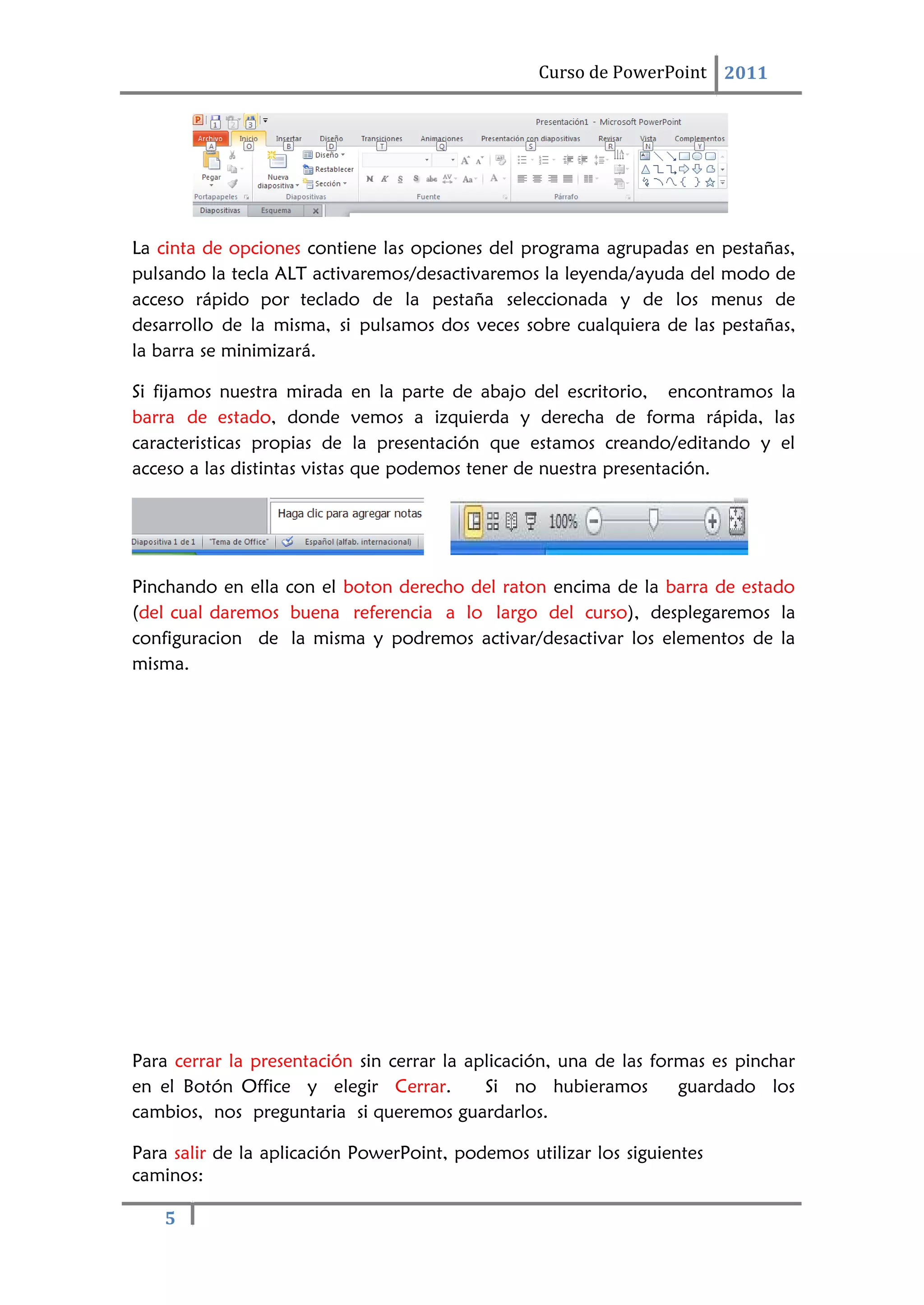 5
Curso de PowerPoint 2011
La cinta de opciones contiene las opciones del programa agrupadas en pestañas,
pulsando la tecla ALT activaremos/desactivaremos la leyenda/ayuda del modo de
acceso rápido por teclado de la pestaña seleccionada y de los menus de
desarrollo de la misma, si pulsamos dos veces sobre cualquiera de las pestañas,
la barra se minimizará.
Si fijamos nuestra mirada en la parte de abajo del escritorio, encontramos la
barra de estado, donde vemos a izquierda y derecha de forma rápida, las
caracteristicas propias de la presentación que estamos creando/editando y el
acceso a las distintas vistas que podemos tener de nuestra presentación.
Pinchando en ella con el boton derecho del raton encima de la barra de estado
(del cual daremos buena referencia a lo largo del curso), desplegaremos la
configuracion de la misma y podremos activar/desactivar los elementos de la
misma.
Para cerrar la presentación sin cerrar la aplicación, una de las formas es pinchar
en el Botón Office y elegir Cerrar. Si no hubieramos guardado los
cambios, nos preguntaria si queremos guardarlos.
Para salir de la aplicación PowerPoint, podemos utilizar los siguientes
caminos:
 