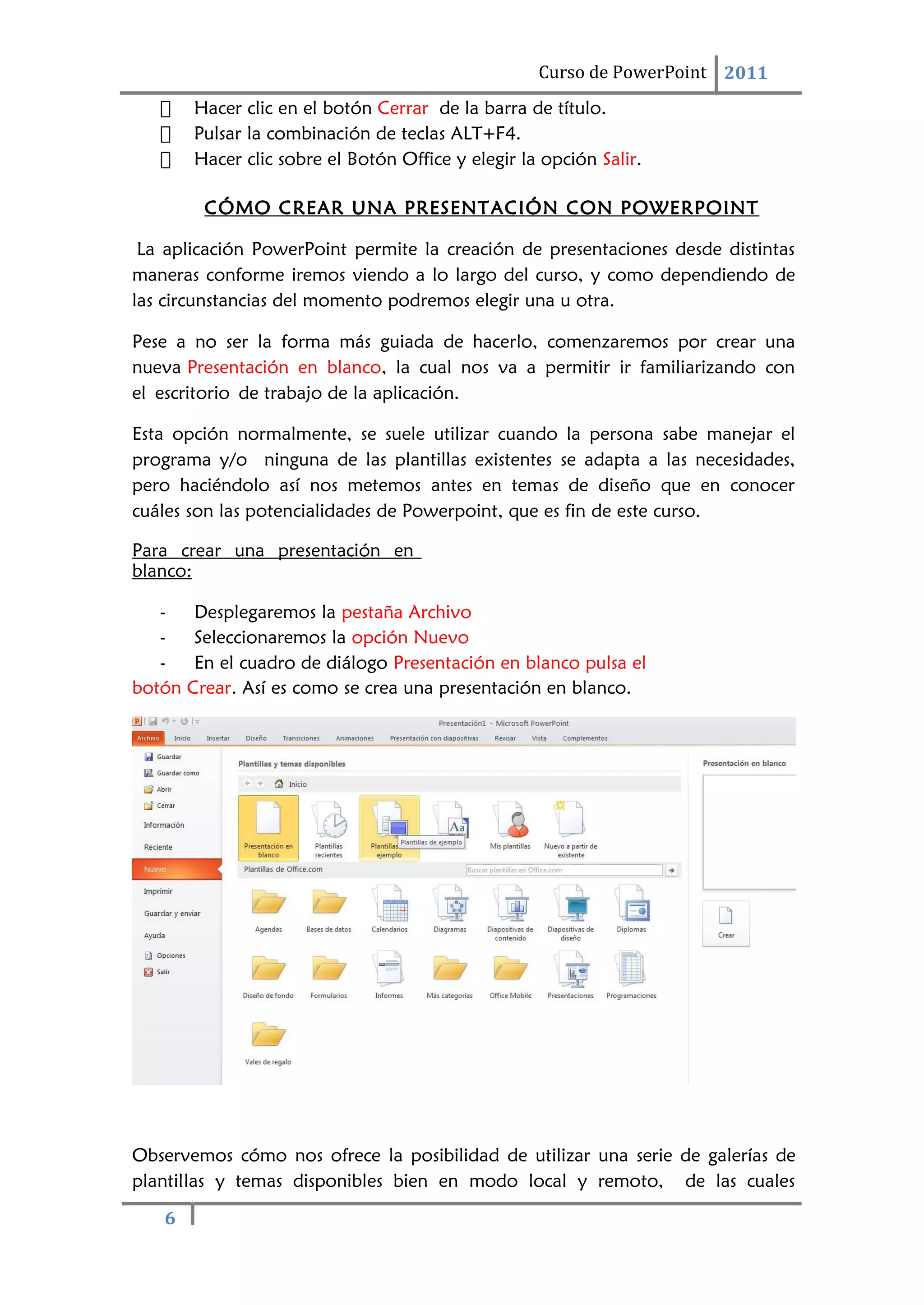 6
Curso de PowerPoint 2011
 Hacer clic en el botón Cerrar de la barra de título.
 Pulsar la combinación de teclas ALT+F4.
 Hacer clic sobre el Botón Office y elegir la opción Salir.
CÓMO CREAR UNA PRESENTACIÓN CON POWERPOINT
La aplicación PowerPoint permite la creación de presentaciones desde distintas
maneras conforme iremos viendo a lo largo del curso, y como dependiendo de
las circunstancias del momento podremos elegir una u otra.
Pese a no ser la forma más guiada de hacerlo, comenzaremos por crear una
nueva Presentación en blanco, la cual nos va a permitir ir familiarizando con
el escritorio de trabajo de la aplicación.
Esta opción normalmente, se suele utilizar cuando la persona sabe manejar el
programa y/o ninguna de las plantillas existentes se adapta a las necesidades,
pero haciéndolo así nos metemos antes en temas de diseño que en conocer
cuáles son las potencialidades de Powerpoint, que es fin de este curso.
Para crear una presentación en
blanco:
- Desplegaremos la pestaña Archivo
- Seleccionaremos la opción Nuevo
- En el cuadro de diálogo Presentación en blanco pulsa el
botón Crear. Así es como se crea una presentación en blanco.
Observemos cómo nos ofrece la posibilidad de utilizar una serie de galerías de
plantillas y temas disponibles bien en modo local y remoto, de las cuales
 