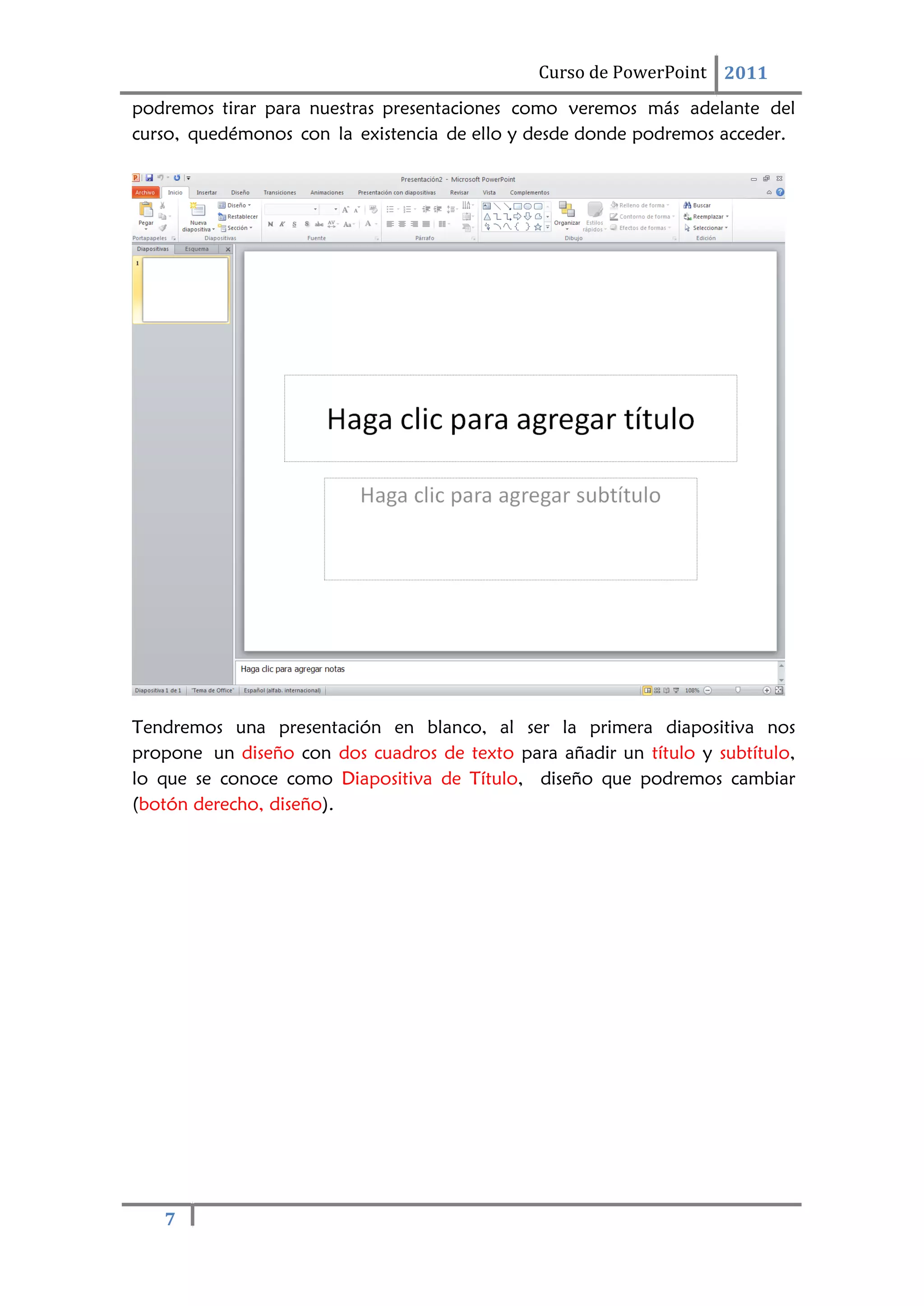 7
Curso de PowerPoint 2011
podremos tirar para nuestras presentaciones como veremos más adelante del
curso, quedémonos con la existencia de ello y desde donde podremos acceder.
Tendremos una presentación en blanco, al ser la primera diapositiva nos
propone un diseño con dos cuadros de texto para añadir un título y subtítulo,
lo que se conoce como Diapositiva de Título, diseño que podremos cambiar
(botón derecho, diseño).
 