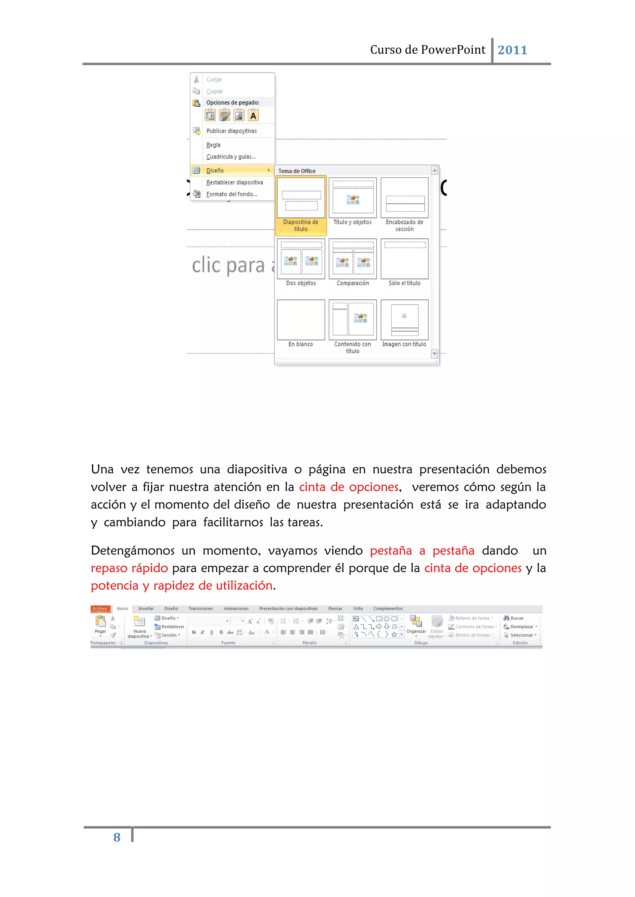 8
Curso de PowerPoint 2011
Una vez tenemos una diapositiva o página en nuestra presentación debemos
volver a fijar nuestra atención en la cinta de opciones, veremos cómo según la
acción y el momento del diseño de nuestra presentación está se ira adaptando
y cambiando para facilitarnos las tareas.
Detengámonos un momento, vayamos viendo pestaña a pestaña dando un
repaso rápido para empezar a comprender él porque de la cinta de opciones y la
potencia y rapidez de utilización.
 