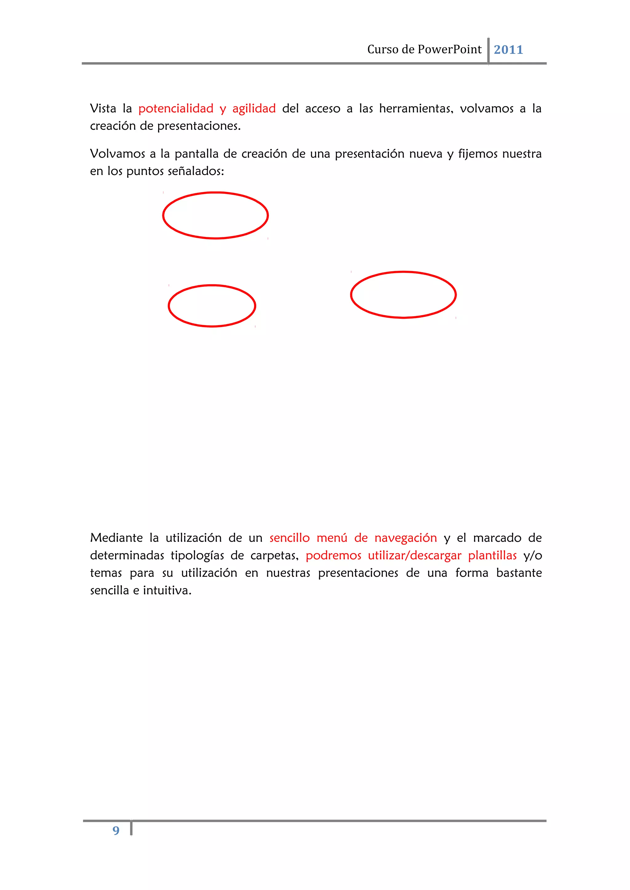9
Curso de PowerPoint 2011
Vista la potencialidad y agilidad del acceso a las herramientas, volvamos a la
creación de presentaciones.
Volvamos a la pantalla de creación de una presentación nueva y fijemos nuestra
en los puntos señalados:
Mediante la utilización de un sencillo menú de navegación y el marcado de
determinadas tipologías de carpetas, podremos utilizar/descargar plantillas y/o
temas para su utilización en nuestras presentaciones de una forma bastante
sencilla e intuitiva.
 
