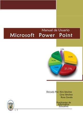 Curso de PowerPoint 2011
1
U o b o
Manual de Usuario
Microsoft Power Point
2010
Donado Por: Kira Sánchez
Gina Sánchez
Rosa Zavala
Practicantes de
Informática
Educativa
 