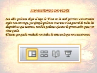 Son ellos podemos elegir el tipo de Vista en la cual queremos encontrarnos
según nos convenga, por ejemplo podemos tener una vista general de todas las
diapositivas que tenemos, también podemos ejecutar la presentación para ver
cómo queda.
El icono que queda resaltado nos indica la vista en la que nos encontramos.
 