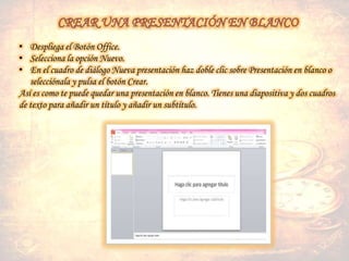 • Despliega el Botón Office.
• Selecciona la opción Nuevo.
• En el cuadro de diálogo Nueva presentación haz doble clic sobre Presentación en blanco o
selecciónala y pulsa el botón Crear.
Así es como te puede quedar una presentación en blanco. Tienes una diapositiva y dos cuadros
de texto para añadir un título y añadir un subtítulo.
 