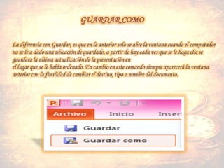 La diferencia con Guardar, es que en la anterior solo se abre la ventana cuando el computador
no se le a dado una ubicación de guardado, a partir de hay cada ves que se le haga clic se
guardara la ultima actualización de la presentación en
el lugar que se le había ordenado. En cambio en este comando siempre aparecerá la ventana
anterior con la finalidad de cambiar el destino, tipo o nombre del documento.
 