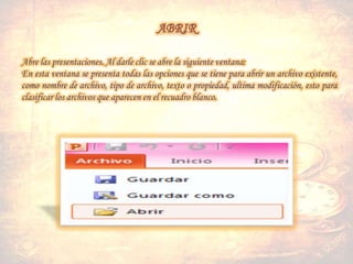 Abre las presentaciones. Al darle clic se abre la siguiente ventana:
En esta ventana se presenta todas las opciones que se tiene para abrir un archivo existente,
como nombre de archivo, tipo de archivo, texto o propiedad, ultima modificación, esto para
clasificar los archivos que aparecen en el recuadro blanco.
 