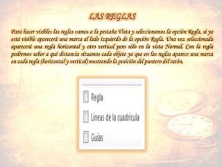 Para hacer visibles las reglas vamos a la pestaña Vista y seleccionamos la opción Regla, si ya
está visible aparecerá una marca al lado izquierdo de la opción Regla. Una vez seleccionada
aparecerá una regla horizontal y otro vertical pero sólo en la vista Normal. Con la regla
podremos saber a qué distancia situamos cada objeto ya que en las reglas aparece una marca
en cada regla (horizontal y vertical) mostrando la posición del puntero del ratón.
 