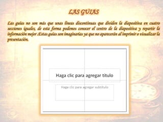 Las guías no son más que unas líneas discontinuas que dividen la diapositiva en cuatro
secciones iguales, de esta forma podemos conocer el centro de la diapositiva y repartir la
información mejor .Estas guías son imaginarias ya que no aparecerán al imprimir o visualizar la
presentación.
 