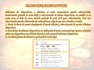 Selecciona las diapositivas a eliminar, si están consecutivas puedes seleccionarlas
manteniendo pulsada la tecla Shift y seleccionando la última diapositiva, en cambio si no
están unas al lado de otras mantén pulsada la tecla Ctrl para seleccionarlas. Una vez
seleccionadas puedes eliminarlas de varias formas, elige la que más cómoda te resulte:
1. Desde la barra de menús desplegando el menú Edición y seleccionando la opción Eliminar
diapositiva.
2. Otra forma de eliminar diapositivas es utilizando el menú contextual que aparece al pulsar
sobre una diapositiva con el botón derecho y seleccionando Eliminar diapositiva.
3. La última forma de eliminar es pulsando la tecla Supr.
 