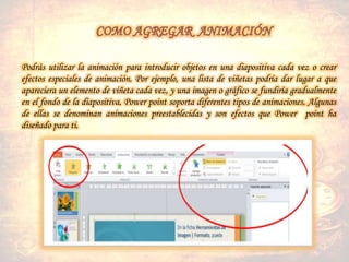 Podrás utilizar la animación para introducir objetos en una diapositiva cada vez o crear
efectos especiales de animación. Por ejemplo, una lista de viñetas podría dar lugar a que
apareciera un elemento de viñeta cada vez, y una imagen o gráfico se fundiría gradualmente
en el fondo de la diapositiva. Power point soporta diferentes tipos de animaciones. Algunas
de ellas se denominan animaciones preestablecidas y son efectos que Power point ha
diseñado para ti.
 
