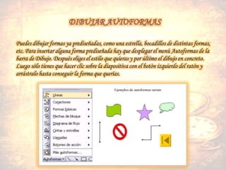Puedes dibujar formas ya prediseñadas, como una estrella, bocadillos de distintas formas,
etc. Para insertar alguna forma prediseñada hay que desplegar el menú Autoformas de la
barra de Dibujo. Después eliges el estilo que quieras y por último el dibujo en concreto.
Luego sólo tienes que hacer clic sobre la diapositiva con el botón izquierdo del ratón y
arrástralo hasta conseguir la forma que querías.
 