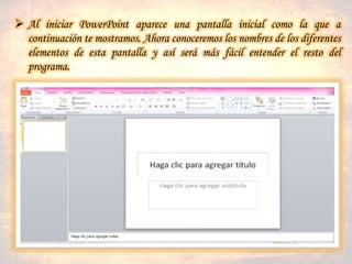  Al iniciar PowerPoint aparece una pantalla inicial como la que a
continuación te mostramos. Ahora conoceremos los nombres de los diferentes
elementos de esta pantalla y así será más fácil entender el resto del
programa.
 