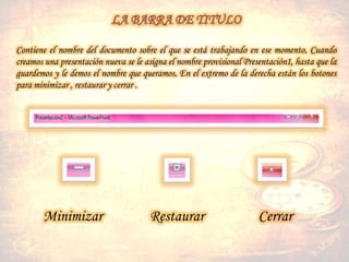 Contiene el nombre del documento sobre el que se está trabajando en ese momento. Cuando
creamos una presentación nueva se le asigna el nombre provisional Presentación1, hasta que la
guardemos y le demos el nombre que queramos. En el extremo de la derecha están los botones
para minimizar , restaurar y cerrar .
Minimizar Restaurar Cerrar
 