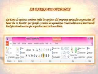 La Barra de opciones contiene todas las opciones del programa agrupadas en pestañas. Al
hacer clic en Insertar, por ejemplo, veremos las operaciones relacionadas con la inserción de
los diferentes elementos que se pueden crear en PowerPoint.
 