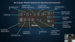 En el grupo ‘Párrafo’ tenemos las siguientes herramientas:
DIRECCION
DEL TEXTO
AUMENTAR
NIVEL DE LISTA
ALINEAR
TEXTO
NUMERACIO
N
VIÑETAS
ALINEAR
DERECHA
JUSTIFICA
R
CONVERTIR
EN UN
GRAFICO
SMARTART
AGREGAR O
QUITAR
COLUMNAS
ALINEAR
IZQUIERDA
JUSTIFICAR
DISMINUIR
NIVEL DE LISTA INTERLINEA
DO
 
