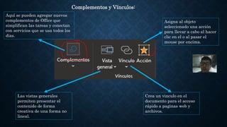 Complementos y Vínculos:
Asigna al objeto
seleccionado una acción
para llevar a cabo al hacer
clic en el o al pasar el
mouse por encima.
Aquí se pueden agregar nuevos
complementos de Office que
simplifican las tareas y conectan
con servicios que se usa todos los
días.
Las vistas generales
permiten presentar el
contenido de forma
creativa de una forma no
lineal.
Crea un vinculo en el
documento para el acceso
rápido a paginas web y
archivos.
 