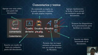 Comentarios y textos
Agrega una nota sobre
esta parte del
documento.
Inserta un cuadro de
texto en cualquier
parte del documento
Permite dar un toque
artístico al documento
con un cuadro de texto
de WordArt.
Inserta un objeto
incrustado en el
documento.
Numera las diapositivas
de la presentación para
facilitar su consulta.
Agrega rápidamente
la fecha u hora actual
en cualquier parte del
documento.
Su contenido se repite en
la parte superior e inferior
de cada pagina impresa.
 