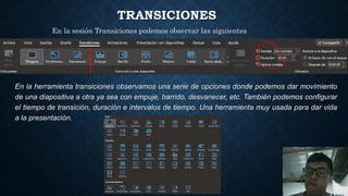 TRANSICIONES
En la herramienta transiciones observamos una serie de opciones donde podemos dar movimiento
de una diapositiva a otra ya sea con empuje, barrido, desvanecer, etc. También podemos configurar
el tiempo de transición, duración e intervalos de tiempo. Una herramienta muy usada para dar vida
a la presentación.
En la sesión Transiciones podemos observar las siguientes
herramientas:
 