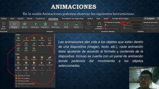 ANIMACIONES
Las animaciones dan vida a los objetos que están dentro
de una diapositiva (imagen, texto, etc.), cada animación
debe ajustarse de acuerdo al formato y contenido de la
diapositiva. Incluso se cuenta con un panel de animación
donde podemos dar movimiento a los objetos
seleccionados.
En la sesión Animaciones podemos observar las siguientes herramientas:
 