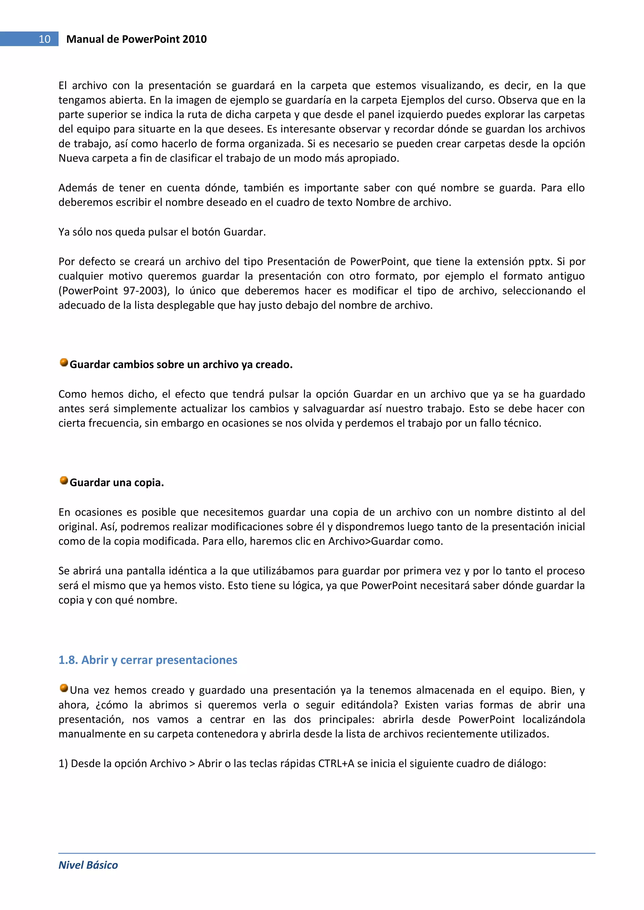 10    Manual de PowerPoint 2010


     El archivo con la presentación se guardará en la carpeta que estemos visualizando, es decir, en la que
     tengamos abierta. En la imagen de ejemplo se guardaría en la carpeta Ejemplos del curso. Observa que en la
     parte superior se indica la ruta de dicha carpeta y que desde el panel izquierdo puedes explorar las carpetas
     del equipo para situarte en la que desees. Es interesante observar y recordar dónde se guardan los archivos
     de trabajo, así como hacerlo de forma organizada. Si es necesario se pueden crear carpetas desde la opción
     Nueva carpeta a fin de clasificar el trabajo de un modo más apropiado.

     Además de tener en cuenta dónde, también es importante saber con qué nombre se guarda. Para ello
     deberemos escribir el nombre deseado en el cuadro de texto Nombre de archivo.

     Ya sólo nos queda pulsar el botón Guardar.

     Por defecto se creará un archivo del tipo Presentación de PowerPoint, que tiene la extensión pptx. Si por
     cualquier motivo queremos guardar la presentación con otro formato, por ejemplo el formato antiguo
     (PowerPoint 97-2003), lo único que deberemos hacer es modificar el tipo de archivo, seleccionando el
     adecuado de la lista desplegable que hay justo debajo del nombre de archivo.



       Guardar cambios sobre un archivo ya creado.

     Como hemos dicho, el efecto que tendrá pulsar la opción Guardar en un archivo que ya se ha guardado
     antes será simplemente actualizar los cambios y salvaguardar así nuestro trabajo. Esto se debe hacer con
     cierta frecuencia, sin embargo en ocasiones se nos olvida y perdemos el trabajo por un fallo técnico.




       Guardar una copia.

     En ocasiones es posible que necesitemos guardar una copia de un archivo con un nombre distinto al del
     original. Así, podremos realizar modificaciones sobre él y dispondremos luego tanto de la presentación inicial
     como de la copia modificada. Para ello, haremos clic en Archivo>Guardar como.

     Se abrirá una pantalla idéntica a la que utilizábamos para guardar por primera vez y por lo tanto el proceso
     será el mismo que ya hemos visto. Esto tiene su lógica, ya que PowerPoint necesitará saber dónde guardar la
     copia y con qué nombre.




     1.8. Abrir y cerrar presentaciones

       Una vez hemos creado y guardado una presentación ya la tenemos almacenada en el equipo. Bien, y
     ahora, ¿cómo la abrimos si queremos verla o seguir editándola? Existen varias formas de abrir una
     presentación, nos vamos a centrar en las dos principales: abrirla desde PowerPoint localizándola
     manualmente en su carpeta contenedora y abrirla desde la lista de archivos recientemente utilizados.

     1) Desde la opción Archivo > Abrir o las teclas rápidas CTRL+A se inicia el siguiente cuadro de diálogo:




     Nivel Básico
 