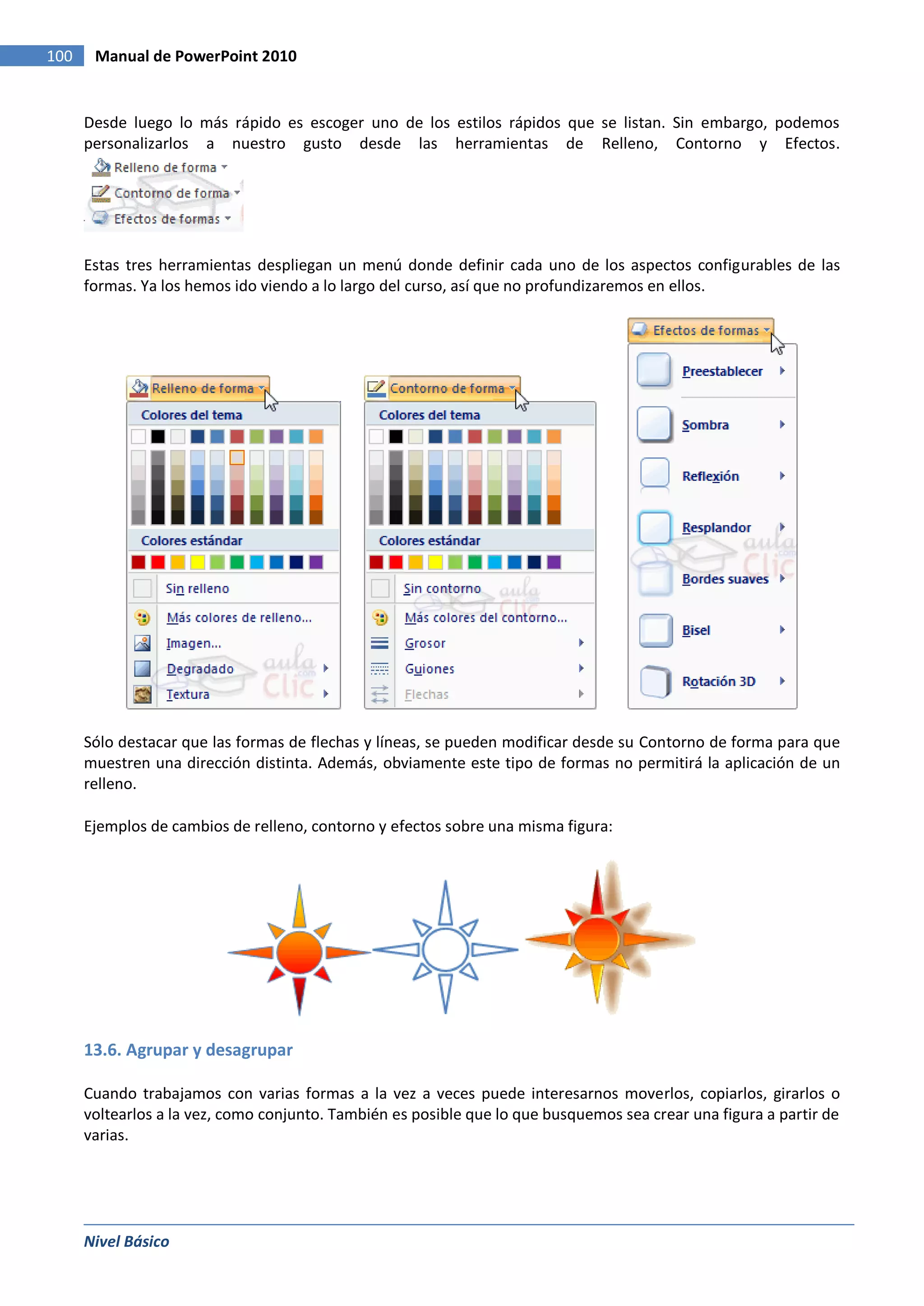 100    Manual de PowerPoint 2010


      Desde luego lo más rápido es escoger uno de los estilos rápidos que se listan. Sin embargo, podemos
      personalizarlos a nuestro gusto desde las herramientas de Relleno, Contorno y Efectos.




      Estas tres herramientas despliegan un menú donde definir cada uno de los aspectos configurables de las
      formas. Ya los hemos ido viendo a lo largo del curso, así que no profundizaremos en ellos.




      Sólo destacar que las formas de flechas y líneas, se pueden modificar desde su Contorno de forma para que
      muestren una dirección distinta. Además, obviamente este tipo de formas no permitirá la aplicación de un
      relleno.

      Ejemplos de cambios de relleno, contorno y efectos sobre una misma figura:




      13.6. Agrupar y desagrupar

      Cuando trabajamos con varias formas a la vez a veces puede interesarnos moverlos, copiarlos, girarlos o
      voltearlos a la vez, como conjunto. También es posible que lo que busquemos sea crear una figura a partir de
      varias.




      Nivel Básico
 