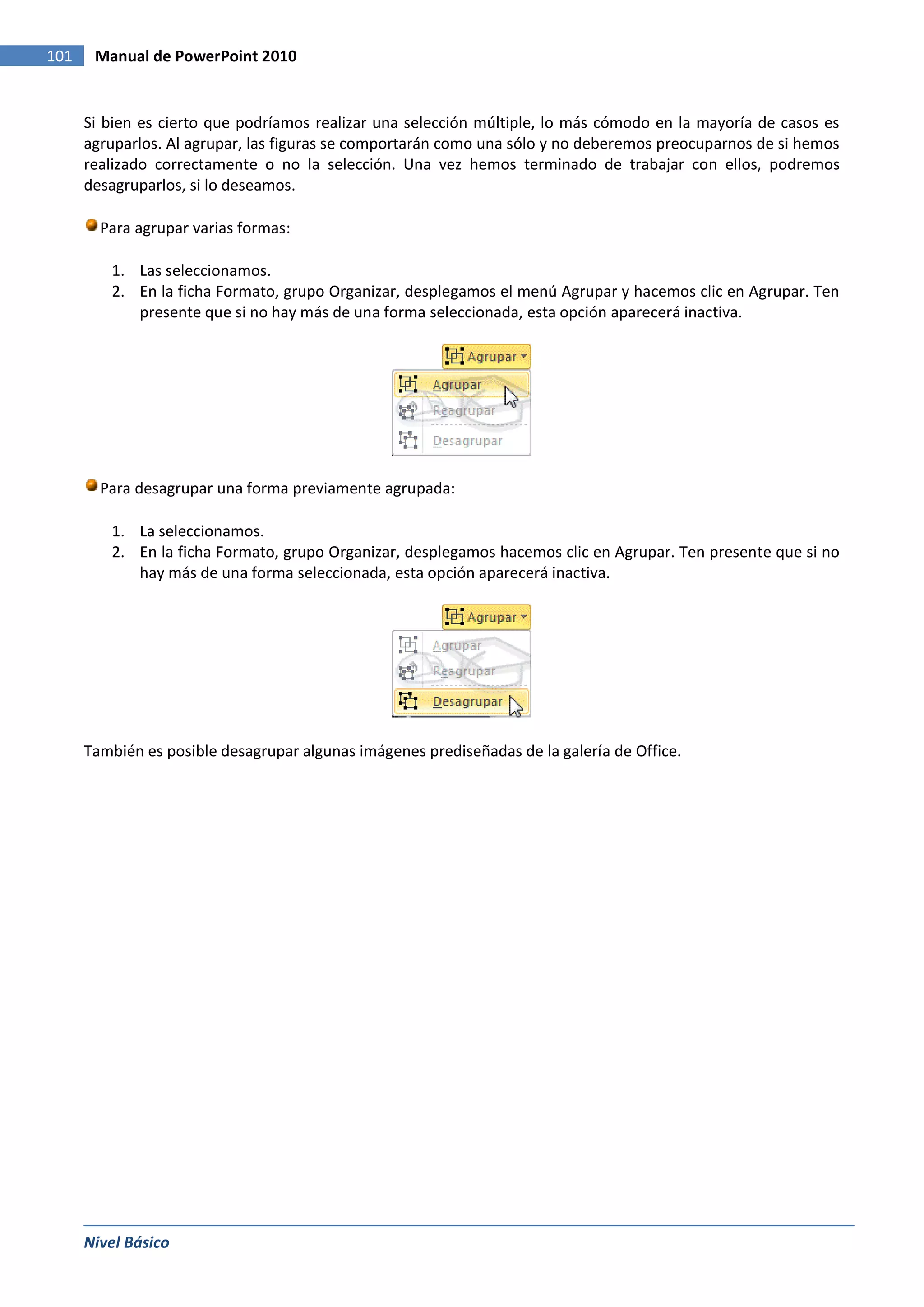 101    Manual de PowerPoint 2010


      Si bien es cierto que podríamos realizar una selección múltiple, lo más cómodo en la mayoría de casos es
      agruparlos. Al agrupar, las figuras se comportarán como una sólo y no deberemos preocuparnos de si hemos
      realizado correctamente o no la selección. Una vez hemos terminado de trabajar con ellos, podremos
      desagruparlos, si lo deseamos.

        Para agrupar varias formas:

         1. Las seleccionamos.
         2. En la ficha Formato, grupo Organizar, desplegamos el menú Agrupar y hacemos clic en Agrupar. Ten
            presente que si no hay más de una forma seleccionada, esta opción aparecerá inactiva.




        Para desagrupar una forma previamente agrupada:

         1. La seleccionamos.
         2. En la ficha Formato, grupo Organizar, desplegamos hacemos clic en Agrupar. Ten presente que si no
            hay más de una forma seleccionada, esta opción aparecerá inactiva.




      También es posible desagrupar algunas imágenes prediseñadas de la galería de Office.




      Nivel Básico
 