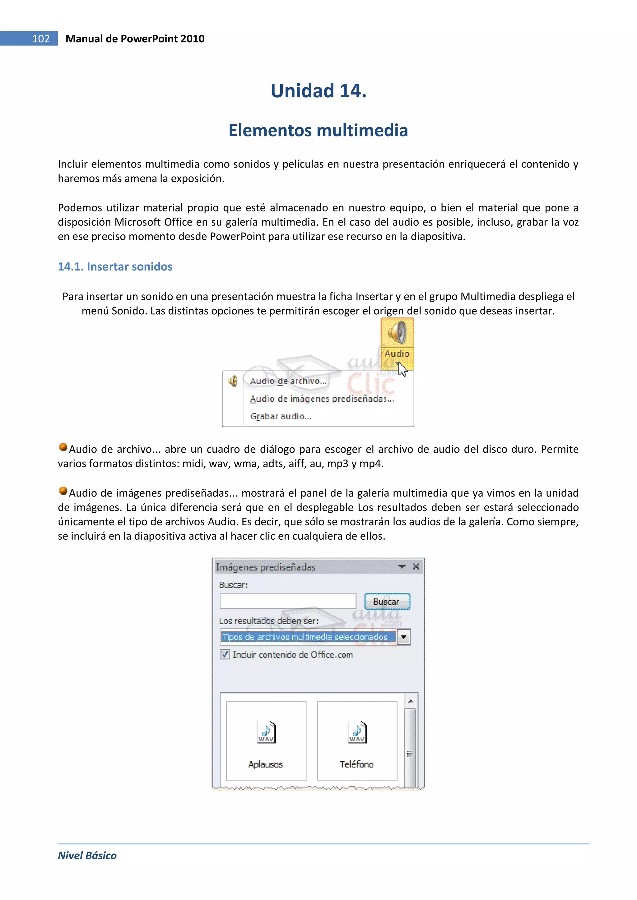 102    Manual de PowerPoint 2010



                                                  Unidad 14.
                                          Elementos multimedia
      Incluir elementos multimedia como sonidos y películas en nuestra presentación enriquecerá el contenido y
      haremos más amena la exposición.

      Podemos utilizar material propio que esté almacenado en nuestro equipo, o bien el material que pone a
      disposición Microsoft Office en su galería multimedia. En el caso del audio es posible, incluso, grabar la voz
      en ese preciso momento desde PowerPoint para utilizar ese recurso en la diapositiva.

      14.1. Insertar sonidos

      Para insertar un sonido en una presentación muestra la ficha Insertar y en el grupo Multimedia despliega el
          menú Sonido. Las distintas opciones te permitirán escoger el origen del sonido que deseas insertar.




        Audio de archivo... abre un cuadro de diálogo para escoger el archivo de audio del disco duro. Permite
      varios formatos distintos: midi, wav, wma, adts, aiff, au, mp3 y mp4.

        Audio de imágenes prediseñadas... mostrará el panel de la galería multimedia que ya vimos en la unidad
      de imágenes. La única diferencia será que en el desplegable Los resultados deben ser estará seleccionado
      únicamente el tipo de archivos Audio. Es decir, que sólo se mostrarán los audios de la galería. Como siempre,
      se incluirá en la diapositiva activa al hacer clic en cualquiera de ellos.




      Nivel Básico
 