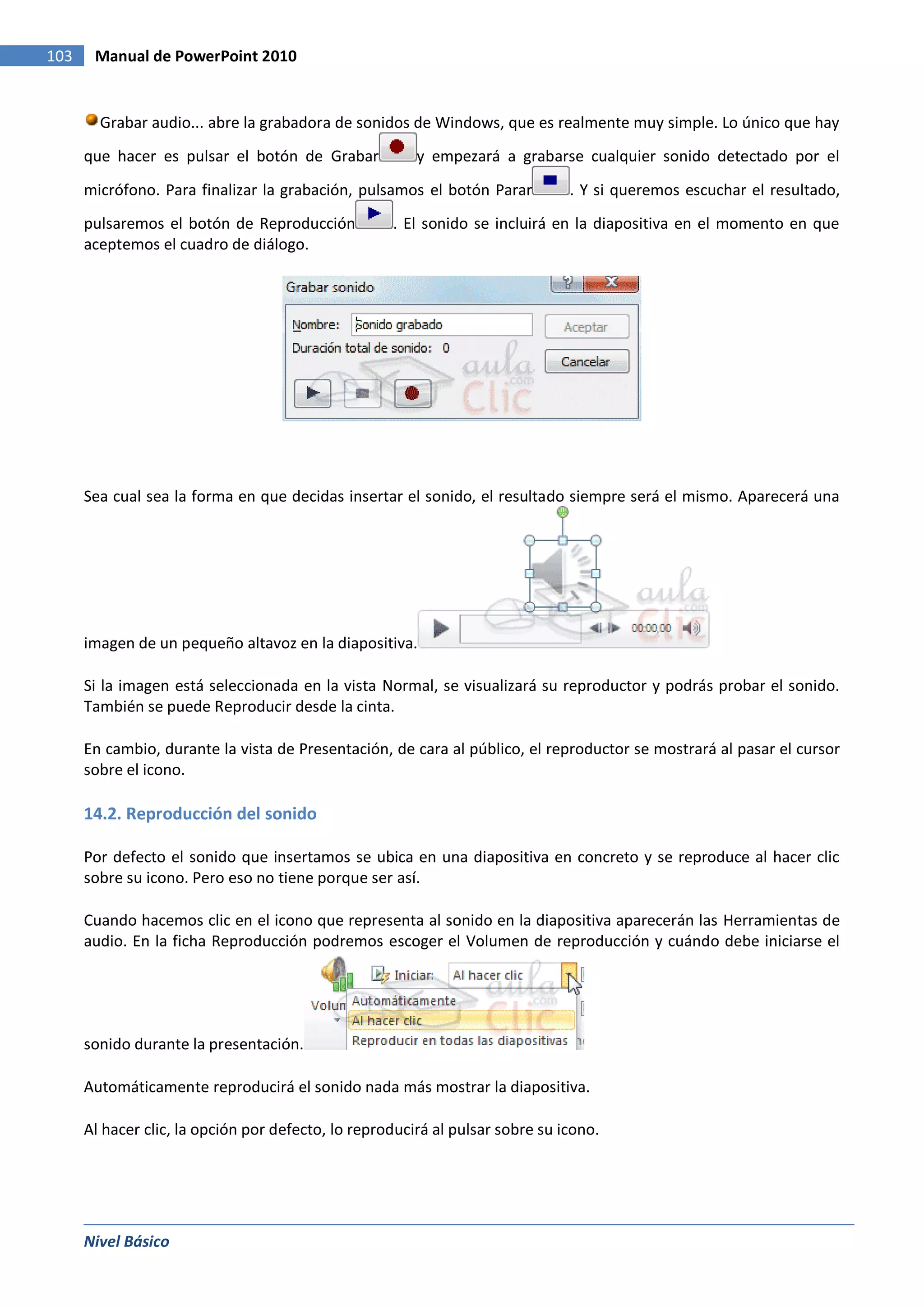 103    Manual de PowerPoint 2010


        Grabar audio... abre la grabadora de sonidos de Windows, que es realmente muy simple. Lo único que hay
      que hacer es pulsar el botón de Grabar            y empezará a grabarse cualquier sonido detectado por el
      micrófono. Para finalizar la grabación, pulsamos el botón Parar          . Y si queremos escuchar el resultado,
      pulsaremos el botón de Reproducción           . El sonido se incluirá en la diapositiva en el momento en que
      aceptemos el cuadro de diálogo.




      Sea cual sea la forma en que decidas insertar el sonido, el resultado siempre será el mismo. Aparecerá una




      imagen de un pequeño altavoz en la diapositiva.

      Si la imagen está seleccionada en la vista Normal, se visualizará su reproductor y podrás probar el sonido.
      También se puede Reproducir desde la cinta.

      En cambio, durante la vista de Presentación, de cara al público, el reproductor se mostrará al pasar el cursor
      sobre el icono.

      14.2. Reproducción del sonido

      Por defecto el sonido que insertamos se ubica en una diapositiva en concreto y se reproduce al hacer clic
      sobre su icono. Pero eso no tiene porque ser así.

      Cuando hacemos clic en el icono que representa al sonido en la diapositiva aparecerán las Herramientas de
      audio. En la ficha Reproducción podremos escoger el Volumen de reproducción y cuándo debe iniciarse el




      sonido durante la presentación.

      Automáticamente reproducirá el sonido nada más mostrar la diapositiva.

      Al hacer clic, la opción por defecto, lo reproducirá al pulsar sobre su icono.




      Nivel Básico
 