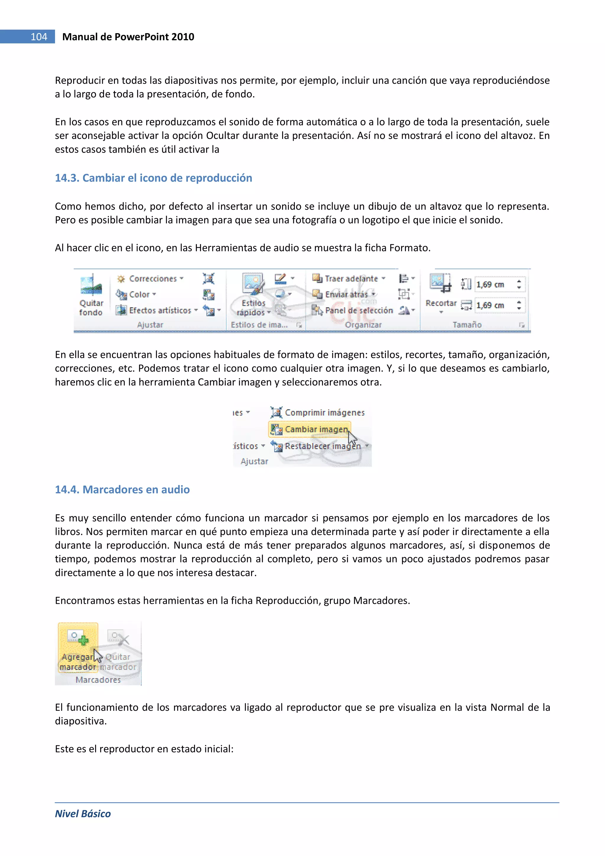 104    Manual de PowerPoint 2010


      Reproducir en todas las diapositivas nos permite, por ejemplo, incluir una canción que vaya reproduciéndose
      a lo largo de toda la presentación, de fondo.

      En los casos en que reproduzcamos el sonido de forma automática o a lo largo de toda la presentación, suele
      ser aconsejable activar la opción Ocultar durante la presentación. Así no se mostrará el icono del altavoz. En
      estos casos también es útil activar la

      14.3. Cambiar el icono de reproducción

      Como hemos dicho, por defecto al insertar un sonido se incluye un dibujo de un altavoz que lo representa.
      Pero es posible cambiar la imagen para que sea una fotografía o un logotipo el que inicie el sonido.

      Al hacer clic en el icono, en las Herramientas de audio se muestra la ficha Formato.




      En ella se encuentran las opciones habituales de formato de imagen: estilos, recortes, tamaño, organización,
      correcciones, etc. Podemos tratar el icono como cualquier otra imagen. Y, si lo que deseamos es cambiarlo,
      haremos clic en la herramienta Cambiar imagen y seleccionaremos otra.




      14.4. Marcadores en audio

      Es muy sencillo entender cómo funciona un marcador si pensamos por ejemplo en los marcadores de los
      libros. Nos permiten marcar en qué punto empieza una determinada parte y así poder ir directamente a ella
      durante la reproducción. Nunca está de más tener preparados algunos marcadores, así, si disponemos de
      tiempo, podemos mostrar la reproducción al completo, pero si vamos un poco ajustados podremos pasar
      directamente a lo que nos interesa destacar.

      Encontramos estas herramientas en la ficha Reproducción, grupo Marcadores.




      El funcionamiento de los marcadores va ligado al reproductor que se pre visualiza en la vista Normal de la
      diapositiva.

      Este es el reproductor en estado inicial:




      Nivel Básico
 
