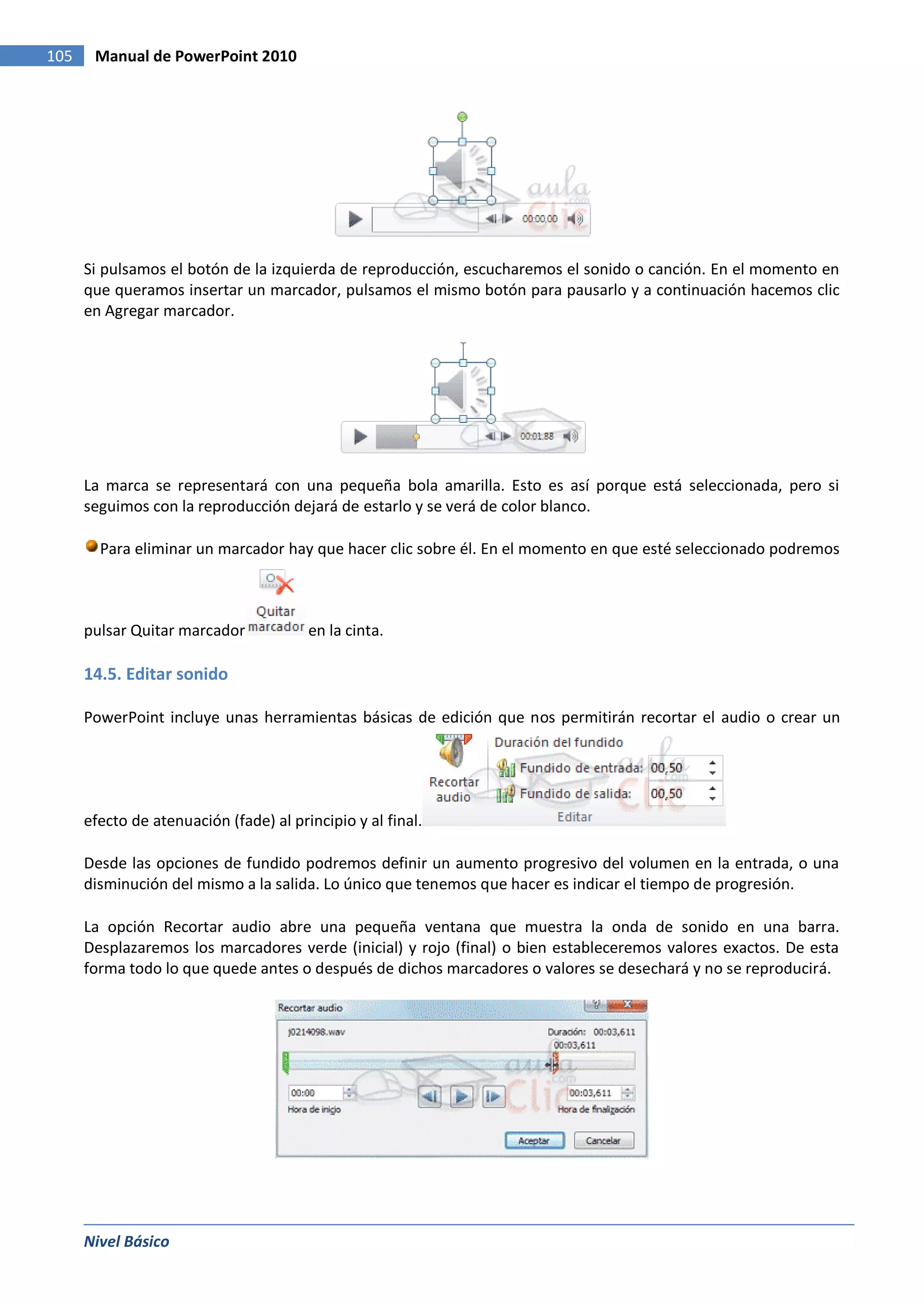 105    Manual de PowerPoint 2010




      Si pulsamos el botón de la izquierda de reproducción, escucharemos el sonido o canción. En el momento en
      que queramos insertar un marcador, pulsamos el mismo botón para pausarlo y a continuación hacemos clic
      en Agregar marcador.




      La marca se representará con una pequeña bola amarilla. Esto es así porque está seleccionada, pero si
      seguimos con la reproducción dejará de estarlo y se verá de color blanco.

        Para eliminar un marcador hay que hacer clic sobre él. En el momento en que esté seleccionado podremos



      pulsar Quitar marcador            en la cinta.

      14.5. Editar sonido

      PowerPoint incluye unas herramientas básicas de edición que nos permitirán recortar el audio o crear un




      efecto de atenuación (fade) al principio y al final.

      Desde las opciones de fundido podremos definir un aumento progresivo del volumen en la entrada, o una
      disminución del mismo a la salida. Lo único que tenemos que hacer es indicar el tiempo de progresión.

      La opción Recortar audio abre una pequeña ventana que muestra la onda de sonido en una barra.
      Desplazaremos los marcadores verde (inicial) y rojo (final) o bien estableceremos valores exactos. De esta
      forma todo lo que quede antes o después de dichos marcadores o valores se desechará y no se reproducirá.




      Nivel Básico
 