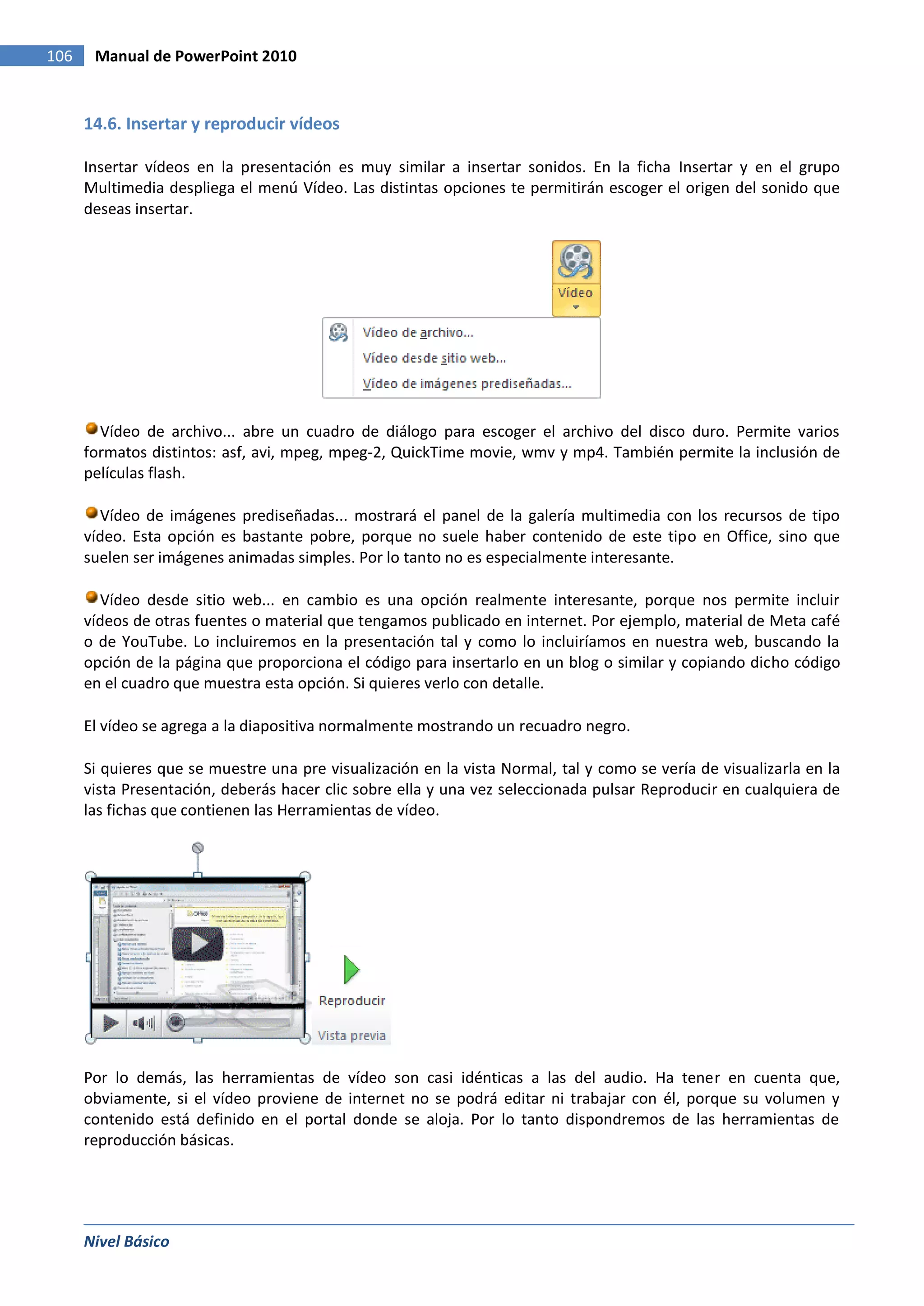 106    Manual de PowerPoint 2010


      14.6. Insertar y reproducir vídeos

      Insertar vídeos en la presentación es muy similar a insertar sonidos. En la ficha Insertar y en el grupo
      Multimedia despliega el menú Vídeo. Las distintas opciones te permitirán escoger el origen del sonido que
      deseas insertar.




        Vídeo de archivo... abre un cuadro de diálogo para escoger el archivo del disco duro. Permite varios
      formatos distintos: asf, avi, mpeg, mpeg-2, QuickTime movie, wmv y mp4. También permite la inclusión de
      películas flash.

        Vídeo de imágenes prediseñadas... mostrará el panel de la galería multimedia con los recursos de tipo
      vídeo. Esta opción es bastante pobre, porque no suele haber contenido de este tipo en Office, sino que
      suelen ser imágenes animadas simples. Por lo tanto no es especialmente interesante.

        Vídeo desde sitio web... en cambio es una opción realmente interesante, porque nos permite incluir
      vídeos de otras fuentes o material que tengamos publicado en internet. Por ejemplo, material de Meta café
      o de YouTube. Lo incluiremos en la presentación tal y como lo incluiríamos en nuestra web, buscando la
      opción de la página que proporciona el código para insertarlo en un blog o similar y copiando dicho código
      en el cuadro que muestra esta opción. Si quieres verlo con detalle.

      El vídeo se agrega a la diapositiva normalmente mostrando un recuadro negro.

      Si quieres que se muestre una pre visualización en la vista Normal, tal y como se vería de visualizarla en la
      vista Presentación, deberás hacer clic sobre ella y una vez seleccionada pulsar Reproducir en cualquiera de
      las fichas que contienen las Herramientas de vídeo.




      Por lo demás, las herramientas de vídeo son casi idénticas a las del audio. Ha tener en cuenta que,
      obviamente, si el vídeo proviene de internet no se podrá editar ni trabajar con él, porque su volumen y
      contenido está definido en el portal donde se aloja. Por lo tanto dispondremos de las herramientas de
      reproducción básicas.




      Nivel Básico
 