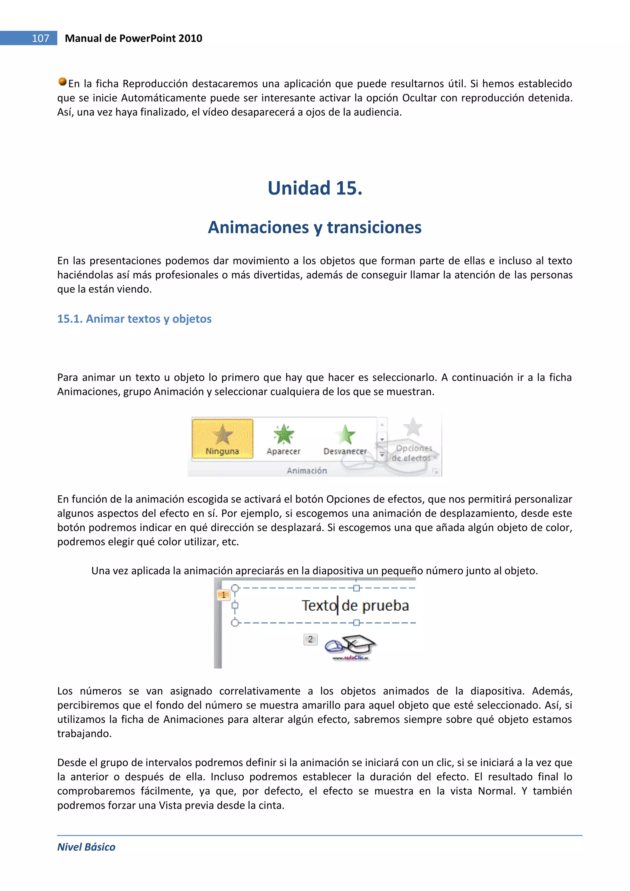 107    Manual de PowerPoint 2010


        En la ficha Reproducción destacaremos una aplicación que puede resultarnos útil. Si hemos establecido
      que se inicie Automáticamente puede ser interesante activar la opción Ocultar con reproducción detenida.
      Así, una vez haya finalizado, el vídeo desaparecerá a ojos de la audiencia.




                                                    Unidad 15.
                                       Animaciones y transiciones
      En las presentaciones podemos dar movimiento a los objetos que forman parte de ellas e incluso al texto
      haciéndolas así más profesionales o más divertidas, además de conseguir llamar la atención de las personas
      que la están viendo.

      15.1. Animar textos y objetos



      Para animar un texto u objeto lo primero que hay que hacer es seleccionarlo. A continuación ir a la ficha
      Animaciones, grupo Animación y seleccionar cualquiera de los que se muestran.




      En función de la animación escogida se activará el botón Opciones de efectos, que nos permitirá personalizar
      algunos aspectos del efecto en sí. Por ejemplo, si escogemos una animación de desplazamiento, desde este
      botón podremos indicar en qué dirección se desplazará. Si escogemos una que añada algún objeto de color,
      podremos elegir qué color utilizar, etc.

             Una vez aplicada la animación apreciarás en la diapositiva un pequeño número junto al objeto.




      Los números se van asignado correlativamente a los objetos animados de la diapositiva. Además,
      percibiremos que el fondo del número se muestra amarillo para aquel objeto que esté seleccionado. Así, si
      utilizamos la ficha de Animaciones para alterar algún efecto, sabremos siempre sobre qué objeto estamos
      trabajando.

      Desde el grupo de intervalos podremos definir si la animación se iniciará con un clic, si se iniciará a la vez que
      la anterior o después de ella. Incluso podremos establecer la duración del efecto. El resultado final lo
      comprobaremos fácilmente, ya que, por defecto, el efecto se muestra en la vista Normal. Y también
      podremos forzar una Vista previa desde la cinta.


      Nivel Básico
 