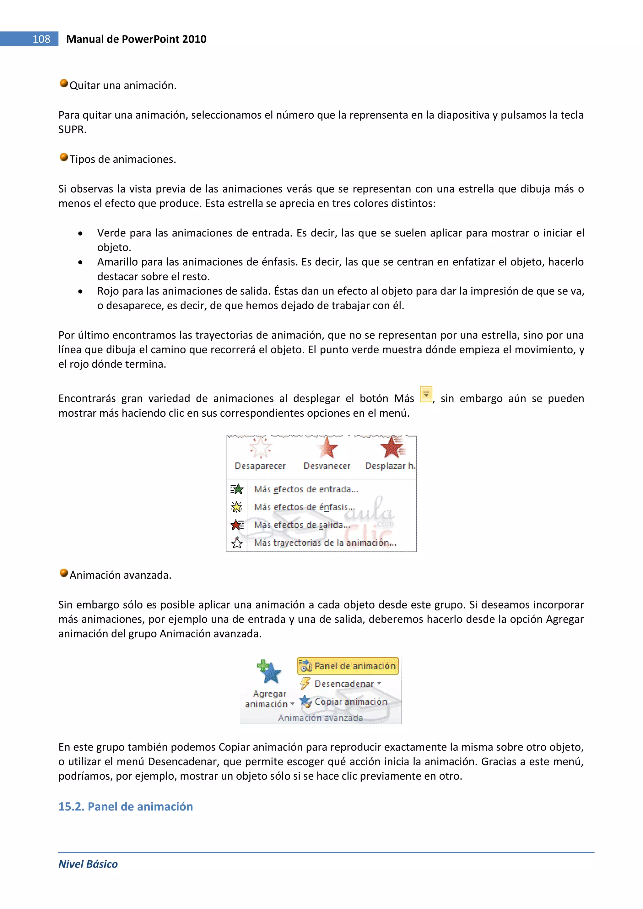 108    Manual de PowerPoint 2010


        Quitar una animación.

      Para quitar una animación, seleccionamos el número que la reprensenta en la diapositiva y pulsamos la tecla
      SUPR.

        Tipos de animaciones.

      Si observas la vista previa de las animaciones verás que se representan con una estrella que dibuja más o
      menos el efecto que produce. Esta estrella se aprecia en tres colores distintos:

             Verde para las animaciones de entrada. Es decir, las que se suelen aplicar para mostrar o iniciar el
             objeto.
             Amarillo para las animaciones de énfasis. Es decir, las que se centran en enfatizar el objeto, hacerlo
             destacar sobre el resto.
             Rojo para las animaciones de salida. Éstas dan un efecto al objeto para dar la impresión de que se va,
             o desaparece, es decir, de que hemos dejado de trabajar con él.

      Por último encontramos las trayectorias de animación, que no se representan por una estrella, sino por una
      línea que dibuja el camino que recorrerá el objeto. El punto verde muestra dónde empieza el movimiento, y
      el rojo dónde termina.

      Encontrarás gran variedad de animaciones al desplegar el botón Más           , sin embargo aún se pueden
      mostrar más haciendo clic en sus correspondientes opciones en el menú.




        Animación avanzada.

      Sin embargo sólo es posible aplicar una animación a cada objeto desde este grupo. Si deseamos incorporar
      más animaciones, por ejemplo una de entrada y una de salida, deberemos hacerlo desde la opción Agregar
      animación del grupo Animación avanzada.




      En este grupo también podemos Copiar animación para reproducir exactamente la misma sobre otro objeto,
      o utilizar el menú Desencadenar, que permite escoger qué acción inicia la animación. Gracias a este menú,
      podríamos, por ejemplo, mostrar un objeto sólo si se hace clic previamente en otro.

      15.2. Panel de animación



      Nivel Básico
 