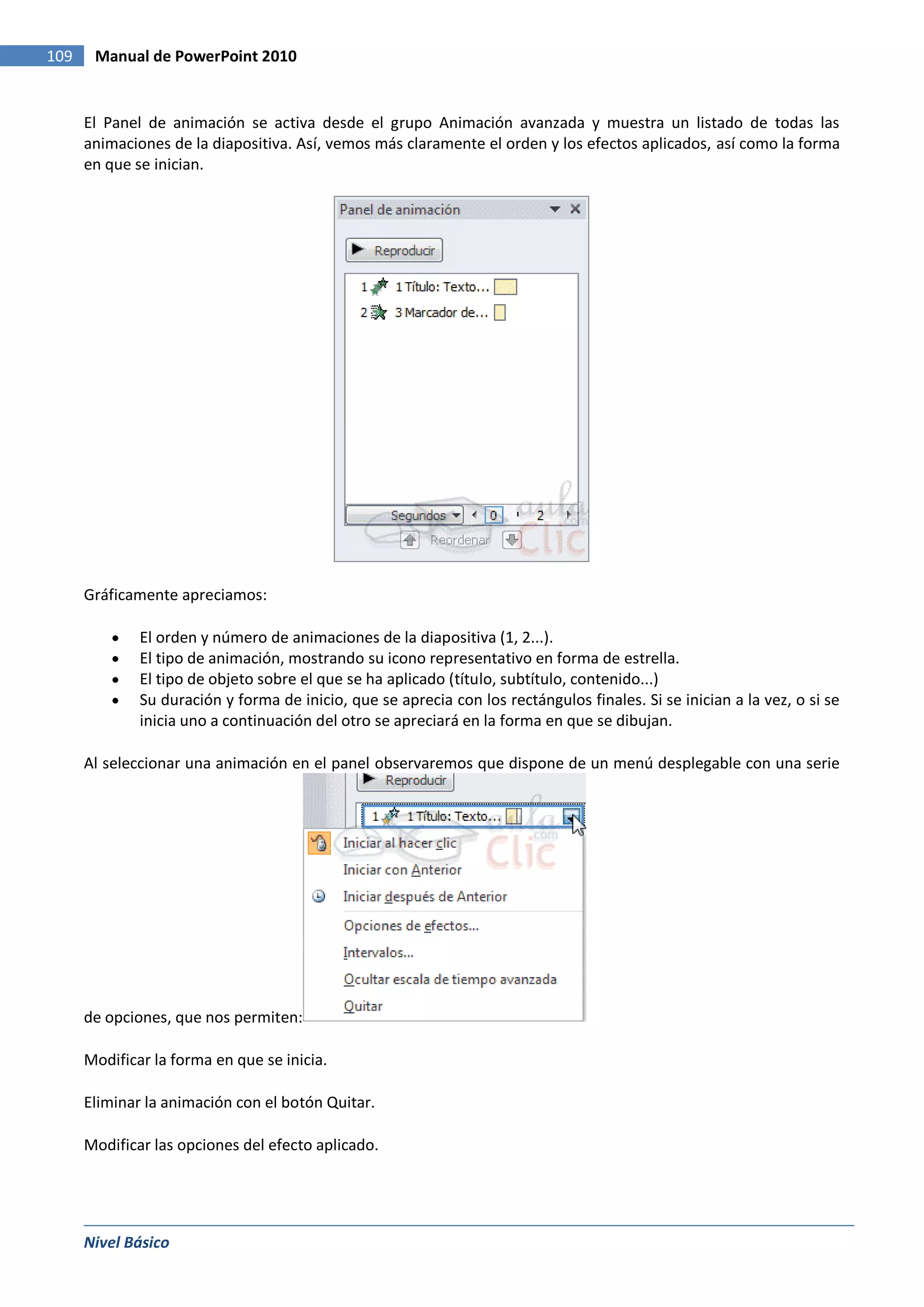 109    Manual de PowerPoint 2010


      El Panel de animación se activa desde el grupo Animación avanzada y muestra un listado de todas las
      animaciones de la diapositiva. Así, vemos más claramente el orden y los efectos aplicados, así como la forma
      en que se inician.




      Gráficamente apreciamos:

              El orden y número de animaciones de la diapositiva (1, 2...).
              El tipo de animación, mostrando su icono representativo en forma de estrella.
              El tipo de objeto sobre el que se ha aplicado (título, subtítulo, contenido...)
              Su duración y forma de inicio, que se aprecia con los rectángulos finales. Si se inician a la vez, o si se
              inicia uno a continuación del otro se apreciará en la forma en que se dibujan.

      Al seleccionar una animación en el panel observaremos que dispone de un menú desplegable con una serie




      de opciones, que nos permiten:

      Modificar la forma en que se inicia.

      Eliminar la animación con el botón Quitar.

      Modificar las opciones del efecto aplicado.




      Nivel Básico
 