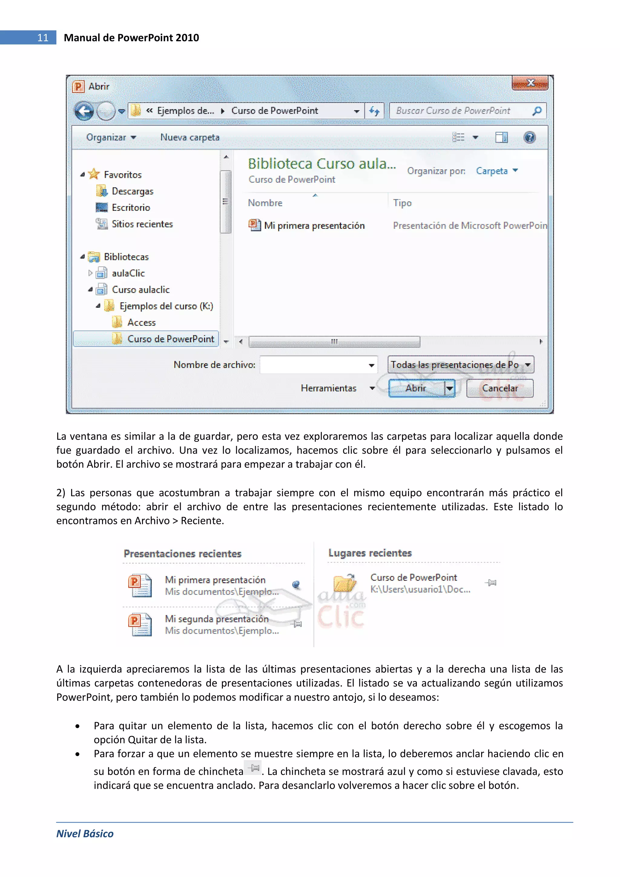 11    Manual de PowerPoint 2010




     La ventana es similar a la de guardar, pero esta vez exploraremos las carpetas para localizar aquella donde
     fue guardado el archivo. Una vez lo localizamos, hacemos clic sobre él para seleccionarlo y pulsamos el
     botón Abrir. El archivo se mostrará para empezar a trabajar con él.

     2) Las personas que acostumbran a trabajar siempre con el mismo equipo encontrarán más práctico el
     segundo método: abrir el archivo de entre las presentaciones recientemente utilizadas. Este listado lo
     encontramos en Archivo > Reciente.




     A la izquierda apreciaremos la lista de las últimas presentaciones abiertas y a la derecha una lista de las
     últimas carpetas contenedoras de presentaciones utilizadas. El listado se va actualizando según utilizamos
     PowerPoint, pero también lo podemos modificar a nuestro antojo, si lo deseamos:

            Para quitar un elemento de la lista, hacemos clic con el botón derecho sobre él y escogemos la
            opción Quitar de la lista.
            Para forzar a que un elemento se muestre siempre en la lista, lo deberemos anclar haciendo clic en
            su botón en forma de chincheta     . La chincheta se mostrará azul y como si estuviese clavada, esto
            indicará que se encuentra anclado. Para desanclarlo volveremos a hacer clic sobre el botón.



     Nivel Básico
 